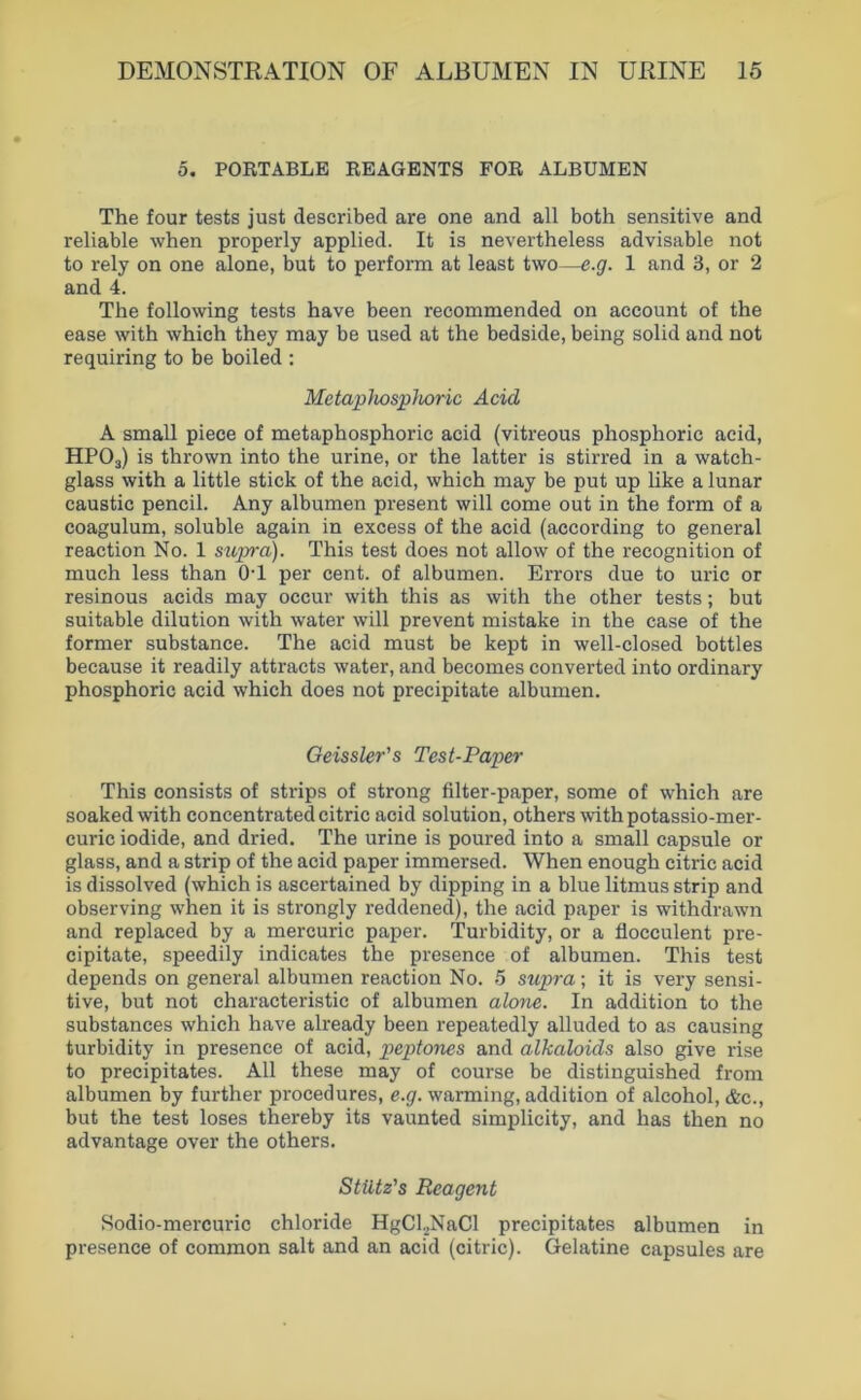 0. POETABLB REAGENTS FOR ALBUMEN The four tests just described are one and all both sensitive and reliable when properly applied. It is nevertheless advisable not to rely on one alone, but to perform at least two—e.g. 1 and 3, or 2 and 4. The following tests have been recommended on account of the ease with which they may be used at the bedside, being solid and not requiring to be boiled : MetapJiospJioric Acid A small piece of metaphosphoric acid (vitreous phosphoric acid, HPO3) is throvvn into the urine, or the latter is stirred in a watch- glass with a little stick of the acid, which may be put up like a lunar caustic pencil. Any albumen present will come out in the form of a coagulum, soluble again in excess of the acid (according to general reaction No. 1 supra). This test does not allow of the recognition of much less than OT per cent. of albumen. Errors due to uric or resinous acids may occur with this as with the other tests; but suitable dilution with water will prevent mistake in the case of the former substance. The acid must be kept in well-closed bottles because it readily attracts water, and becomes converted into ordinary phosphoric acid which does not precipitate albumen. Geissler’s Test-Paper This consists of strips of strong filter-paper, some of which are soakedwith concentrated citric acid solution, othersAvithpotassio-mer- curic iodide, and dried. The urine is poured into a small capsule or glass, and a strip of the acid paper immersed. When enough citric acid is dissolved (which is ascertained by dipping in a blue litmus strip and observing when it is strongly reddened), the acid paper is withdrawn and replaced by a mercuric paper. Turbidity, or a flocculent pre- cipitate, speedily indicates the presence of albumen. This test depends on general albumen reaction No. 5 supra; it is very sensi- tive, but not characteristic of albumen alone. In addition to the substances which have already been repeatedly alluded to as causing turbidity in presence of acid, peptones and alkaloids also give rise to precipitates. All these may of course be distinguished from albumen by further procedures, e.g^. warming, addition of alcohol,&c., but the test loses thereby its vaunted simplicity, and has then no advantage over the others. Stütz's Reagent Sodio-mercuric chloride HgCl._,NaCl precipitates albumen in presence of common salt and an acid (citric). Gelatine capsules are