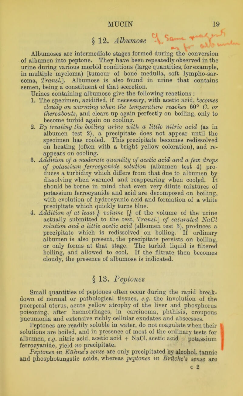 § 12. Älbimose J ^ . ^ V Albumoses are Intermediate stages formed during the conversion of albumen into peptone. They have been repeatedly observed in the urine during various morbid conditions (large quantities, for example, in multiple myeloma) [tumour of bone medulla, soft lympho-sar- coma, Transl.]. Albumose is also found in urine that contains semen, being a constituent of that secretion. Urines containing albumose give the following reactions : 1. The specimen, acidified, if necessary, with acetic acid, hecanies cloudy on warming when the temperature reaches 60° C. or thereabouts, and clears up again perfectly on boiling, only to become turbid again on cooling. 2. By treating the boiling urine with a little nitric acid (as in albumen test 2), a precipitate does not appear until the specimen has cooled. This precipitate becomes redissolved on heating (often with a bright yellow coloration), and re- appears on cooling. 3. Addition of a moderate qua7itity of acetic acid and a few drops of potassium ferrocyanide solution (albumen test 4) pro- duces a turbidity which dillers from that due to albumen by dissolving when warmed and reappearing when cooled. It should be borne in mind that even very dilute mixtures of potassium ferrocyanide and acid are decomposed on boiling, with evolution of hydrocyanic acid and formation of a white precipitate which quickly turns blue. 4. Addition of at least ^ vohmie of the volume of the urine actually submitted to the test, Tra^isl.'] of saturatcd NaCl soluticm and a little acetic acid (albumen test 3), produces a precipitate which is redissolved on boiling. If ordinary albumen is also present, the precipitate persists on boiling, or only forms at that stage. The turbid liquid is filtered boiling, and allowed to cool. If the filtrate then becomes cloudy, the presence of albumose is indicated. § 13. Peptones Small quantities of peptones often occur during the rapid break- down of normal or pathological tissues, e.g. the Involution of the puerperal uterus, acute yellow atrophy of the liver and phosphorus poisoning, after hcemorrhages, in carcinoma, phthisis, croupous pneumonia and extensive richly cellular exudates and abscesses. Peptones are readily soluble in water, do not coagulatewhentheir Solutions are boiled, and in presence of most of the ordinary tests for albumen, e.g. nitric acid, acetic acid + NaCl, acetic acid 4- potassium ferrocyanide, yield no precipitate. Peptones in Kühne's sense are only precipitated by alcohol, tannic and phosphotungstic acids, whereas peptones m Brücke's scnsc aro