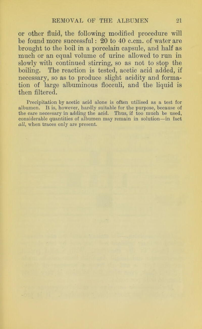 or other fluid, the following modified procedure will be found more successful: 20 to 40 c.cm. of water are brought to the boil in a porcelain capsule, and half as much or an equal volume of urine allowed to run in slowly with continued stirring, so as not to stop the boiling. The reaction is tested, acetic acid added, if necessary, so as to produce slight acidity and forma- tion of large albuminous flocculi, and the liquid is then filtered. Precipitation by acetic acid alone is often utilised as a test for albumen. It is, however, hardly suitable for the purpose, because of the care necessary in adding the acid. Thus, if too much be used, considerable quantities of albumen may remain in solution—in fact all, when traces only are present.