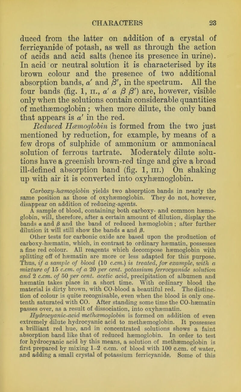 duced from the latter on addition of a crystal of ferricyanide of potash, as well as throiigh the action of acids and acid salts (hence its presence in urine). In acid or neutral solution it is characterised by its brown colour and the presence of two additional absorption bands, a and ß’, in the spectrum. All the four bands (fig. 1, ii., a' a ß ß') are, however, visible only when the Solutions contain considerable quantities of methsemoglobin ; when more dilute, the only band that appears is a' in the red. Beduced Ilamoglohin is formed from the two just mentioned by reduction, for example, by means of a few drops of sulphide of ammonium or ammoniacal solution of ferrous tartrate. Moderately dilute Solu- tions have a greenish brown-red tinge and give a broad ill-defined absorption band (fig. 1, in.) On shaking up with air it is converted into oxyhaemoglobin. Carboxy-hamoglobin yields two absorption bands in nearly the Same position as those of oxyhaemoglobin. They do not, however, disappear on addition of reducing-agents. A sample of blood, containing both carboxy- and common hssmo- globin, will, therefore, after a certain amount of dilution, display the bands a and ß and the band of reduced hjemoglobin; after further dilution it will still show the bands a and ß. Other tests for carbonic oxide are based upon the production of carboxy-hEematin, whieh, in contrast to ordinary hrematin, possesses a fine red colour. All reagents which decompose hfemoglobin with Splitting off of hnematin are more or less adapted for this purpose. Thus, if a sample of blood (10 c.cm.) is treated, for example, with a mixture of 15 c.cm. of a 20 per cent. potassium ferrocyanide solution and 2 c.cm. of 50 per cent. acetic acid, precipitation of albumen and haematin takes place in a short time. With ordinary blood the material is dirty brown, with CO-blood a beautiful red. The distinc- tion of colour is quite recognisable, even when the blood is only one- tenth saturated with CO. After standing some time the CO-hoematin passes over, as a result of dissociation, into oxyhaematin. Hydrocyanic-acid methcemoglobin is formed on addition of even extremely dilute hydrocyanic acid to methaemoglobin. It possesses a brilliant red hue, and in concentrated Solutions shows a faint absorption band like that of reduced hasmoglobin. In order to test for hydrocyanic acid by this means, a solution of methaemoglobin is first prepared by mixing 1-2 c.cm. of blood with 100 c.cm. of water, and adding a small crystal of potassium ferricyanide, Some of this