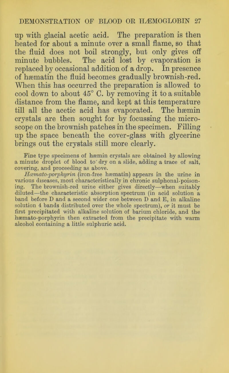 up with glacial acetic acid. The preparation is then heated for about a minute over a small fiame, so that the fluid does not boil strongly, but only gives off minute bubbles. The acid lost by evaporation is replaced by occasional addition of a drop. In presence of hfematin the fluid becomes gradually brownish-red. ^Vlien this has occurred the preparation is allowed to cool down to about 45° C. by removing it to a suitable distance from the fiame, and kept at this temperature tili all the acetic acid has evaporated. The hsemin crystals are then sought for by focussing the micro- scope on the brownish patches in the specimen. Filling up the space beneath the cover-glass with glycerine brings out the crystals still more clearly. Fine type specimens of haemin crystals are obtained by allowing a minute droplet of blood to’ dry on a slide, adding a trace of salt, covering, and proceeding as above. HcEmato-jporphyrin (iron-free haematin) appears in the urine in various diseases, most characteristically in chronic sulphonal-poison- ing. The brownish-red urine either gives directly—when suitably diluted—the characteristic absorption spectrum (in acid solution a band before D and a second wider one between D and E, in alkaline solution 4 bands distributed over the whole spectrum), or it must be first precipitated with alkaline solution of barium Chloride, and the hiemato-porphyrin then extracted from the precipitate with warm alcohol containing a little sulphuric acid.