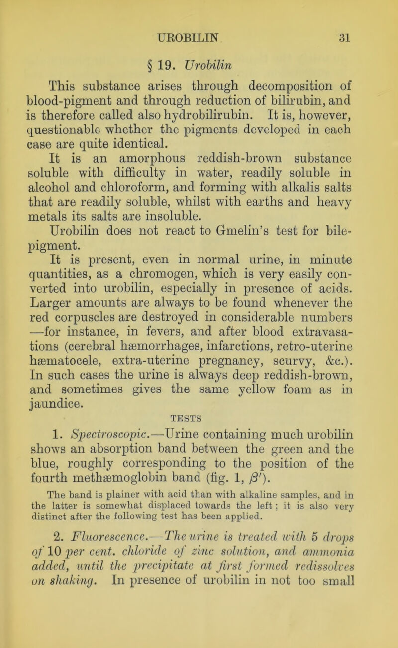 § 19. Urobilin This substance arises through decomposition of blood-pigment and through reduction of biliriibin, and is therefore called also hydrobilirubin. It is, however, questionable whether the pigments developed in each case are quite identical. It is an amorphous reddish-brown substance soluble with difficulty in water, readily soluble in alcohol and Chloroform, and forming with alkalis salts that are readily soluble, whilst with earths and heavy metals its salts are insoluble. Urobilin does not react to Gmelin’s test for bile- pigment. It is present, even in normal urine, in minute quantities, as a chromogen, which is very easily con- verted into urobilin, especially in presence of acids. Larger amounts are always to be found whenever the red corpuscles are destroyed in considerable numbers —for instance, in fevers, and after blood extravasa- tions (cerebral hsemorrhages, infarctions, retro-uterine hsematocele, extra-uterine pregnancy, scurvy, &c.). In such cases the urine is always deep reddish-brown, and sometimes gives the same yellow foam as in jaundice. TESTS 1. Spectroscopic.—Urine containing much urobilin shows an absorption band between the green and the blue, roughly corresponding to the position of the fourth methsemoglobin band (fig. 1, ß'). The band is plainer with acid than with alkaline samples, and in the latter is somewhat displaced towards the left; it is also very distinct after the following test has been applied. 2. Fluorescence.—The urine is treated iritk 5 drops of 10 per Cent, chhridc of zinc solution, and ammonia added, until the precipitate at first formed rcdissolves on shaking. In presence of urobilin in not too small