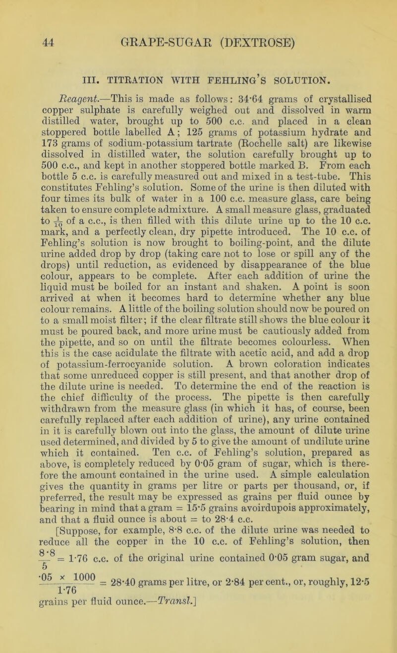 III. TITRATION WITH FEHLING’s SOLUTION. Rcagent.—This is made as follows: 34'64 grams of crystallised copper sulphate is carefully weighed out and dissolved in warm distilled water, brought up to 500 c.c. and placed in a clean stoppered bottle labelled A; 125 grams of potassium hydrate and 173 grams of sodium-potassium tartrate (Rochelle salt) are likewise dissolved in distilled water, the solution carefully brought up to 500 C.C., and kept in another stoppered bottle marked B. From each bottle 5 c.c. is carefully measured out and mixed in a test-tube. This constitutes Fehling’s solution. Someof the urine is then diluted with four times its bulk of water in a 100 c.c. measure glass, care being taken to ensure complete admixture. A small measure glass, graduated to of a c.c., is then filled with this dilute urine up to the 10 c.c. mark, and a perfectly clean, dry pipette introduced. The 10 c.c. of Fehling’s solution is now brought to boiling-point, and the dilute urine added drop by drop (taking care not to lose or spül any of the drops) until reduction, as evidenced by disappearance of the blue colour, appears to be complete. After each addition of urine the liquid must be boiled for an instant and shaken. A point is soon arrived at when it becomes hard to determine whether any blue colour remains. A little of the boiling solution should now be poured on to a small moist filter; if the clear filtrate still shows the blue colour it must be poured back, and more urine must be cautiously added from the pipette, and so on until the filtrate becomes colourless. When this is the case acidulate the filtrate with acetic acid, and add a drop of potassium-ferrocyanide solution. A brown coloration indicates that some unreduced copper is still present, and that another drop of the dilute urine is needed. To determine the end of the reaction is the chief difficulty of the process. The pipette is then carefully withdrawn from the measure glass (in which it has, of course, been carefully replaced after each addition of urine), any urine contained in it is carefully blown out into the glass, the amount of dilute urine used determined, and divided by 5 to give the amount of undilute urine which it contained. Ten c.c. of Fehling’s solution, prepared as above, is completely reduced by O'Oo gram of sugar, which is there- fore the amount contained in the urine used. A simple calculation gives the quantity in grams per litre or parts per thousand, or, if preferred, the result may be expressed as grains per fluid ounce by bearing in niind that a gram = 15‘5 grains avoirdupois approximately, and that a fluid ounce is about = to 28-4 c.c. [Suppose, for example, 8-8 c.c. of the dilute urine was needed to reduce all the copper in the 10 c.c. of Fehling’s solution, then 8 *8 = 1-76 c.c. of the original urine contained 0'05 gram sugar, and 5 = 28’40 grams per litre, or 2‘84 per cent., or, roughly, 12-5 grains per fluid ounce.—Tra?isl.]