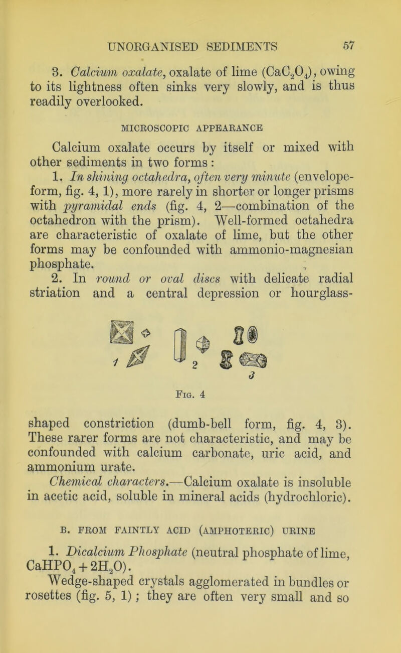 3. Calcium oxalate, oxalate of lime (CaC204), owing to its lightness often sinks very slowly, and is thus readily overlooked. Calcium oxalate occurs by itself or mixed with other Sediments in two forms: 1. In Shilling octahedra, often very minute (envelope- form, fig. 4, 1), more rarely in shorter or longer prisms with pyramidal ends (fig. 4, 2—combination of the octahedron with the prism). Well-formed octahedra are characteristic of oxalate of lime, but the other forms may be confounded with ammonio-magnesian phosphate. 2. In round or oval discs with delicate radial striation and a central depression or hourglass- shaped constriction (dumb-bell form, fig. 4, 3). These rarer forms are not characteristic, and may be confounded with calcium carbonate, uric acid, and ammonium urate. Chemical characters.—Calcium oxalate is insoluble in acetic acid, soluble in mineral acids (hydrochloric). B. FEOM FAINTLY ACID (AMPHOTERIC) URINE 1. Dicalcium Phosphate (neutral phosphate of lime, CaHP04 + 2H20). Wedge-shaped crystals agglomerated in bundles or rosettes (fig. 5, 1); they are often very small and so MICROSCOPIC APPEARANCE Fig. 4