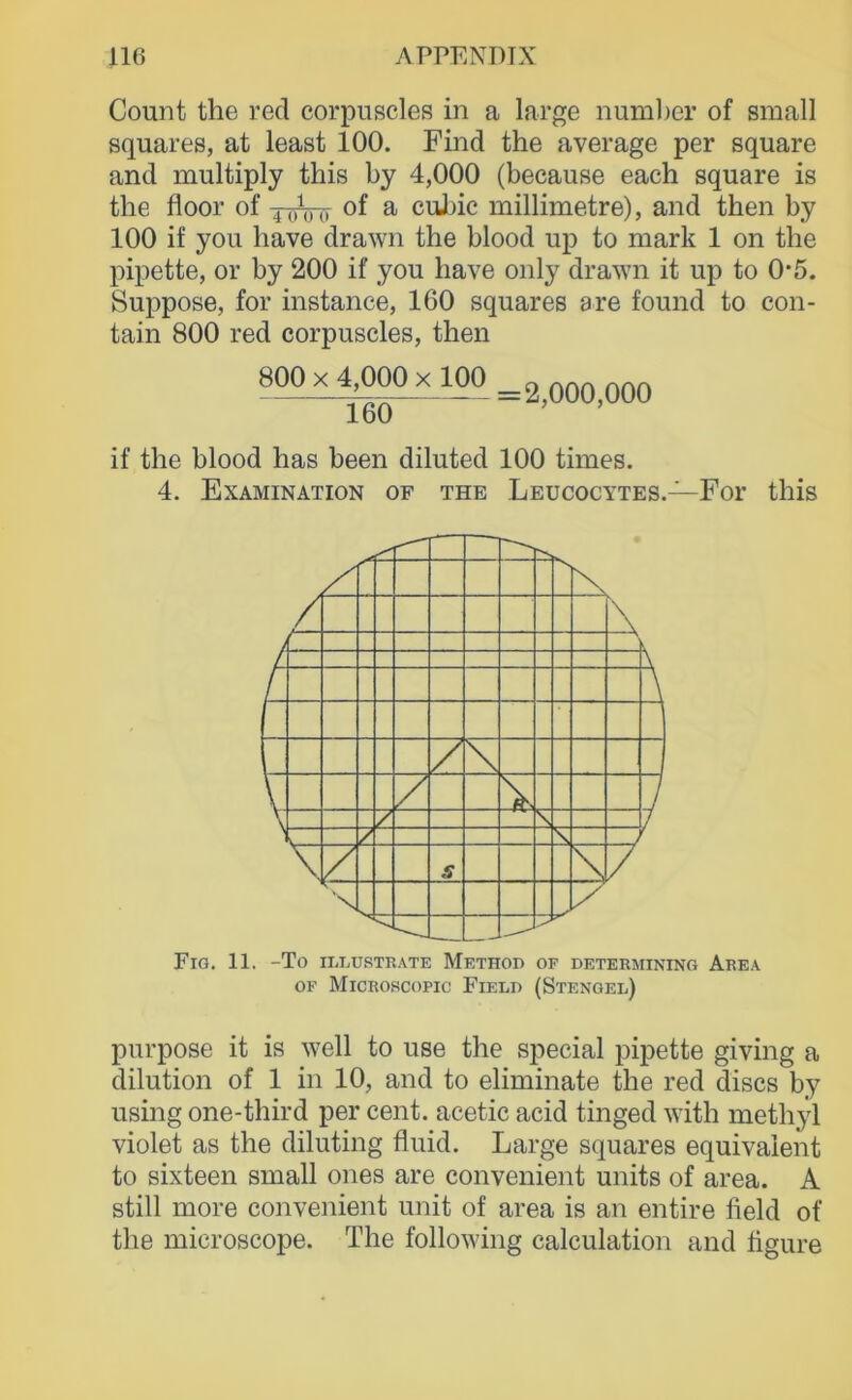 Count the red corpuscles in a large numljer of small squares, at least 100. Find the average per square and multiply this by 4,000 (because each square is the floor of xoVii of a cnJuc millimetre), and then by 100 if you have drawn the blood up to mark 1 on the pipette, or by 200 if you have only drawn it up to 0'5. Suppose, for instance, 160 squares 9 re found to con- tain 800 red corpuscles, then 800 X 4,000 X 100 160 = 2,000,000 if the blood has been diluted 100 times. 4. Examination of the Leucocytes.- -For this FiG. 11. -To II.LUSTR.\TE MeTHOD OF DETERMINING ArE.\ OF Microscopic Fiele (Stengel) purpose it is well to use the special pipette giving a dilution of 1 in 10, and to eliminate the red discs by using one-third per Cent, acetic acid tinged with methyl violet as the diluting fluid. Large squares equivalent to sixteen small ones are convenient units of area. A still more convenient unit of area is an entire field of the microscope. The following calculation and flgure