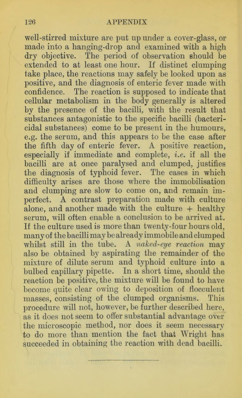 well-stirred mixture are put up ander a cover-glass, or made into a hanging-drop and examined with a high dry objective. The period of observation should he extended to at least one hour. If distinct clumping take place, the reactions may safely be looked upon as positive, and the diagnosis of enteric fever made with confidence. The reaction is supposed to indicate that cellular metabolism in the body generally is altered by the presence of the bacilli, with the result that substances antagonistic to the specific bacilli (bacteri- cidal substances) come to be present in the humours, e.g. the serum, and this appears to be the case after the fifth day of enteric fever, A positive reaction, especially if immediate and complete, i.e. if all the bacilli are at once paralysed and clumped, justifies the diagnosis of typhoid fever. The cases in which difficulty arises are those where the immobilisation and clumping are slow to come on, and remain im- perfect. A contrast preparation made with culture alone, and another made with the culture + healthy serum, will often enable a conclusion to be arrived at. If the culture used is more than twenty-four hours old, many of the bacilli may be already immobile and clumped whilst still in the tube. A naked-eye reaction may also be obtained by aspirating the remainder of the mixture of dilute serum and typhoid culture into a bulbed capillary pipette. In a short time, should the reaction be positive, the mixture will be found to have become quite clear owing to deposition of flocculent masses, consisting of the clumped organisms. This procedure will not, however, be further described here, as it does not seem to offer substantial advantage over the microscopic method, nor does it seem necessary to do more than mention the fact that Wright has succeeded in obtaining the reaction with dead bacilli.