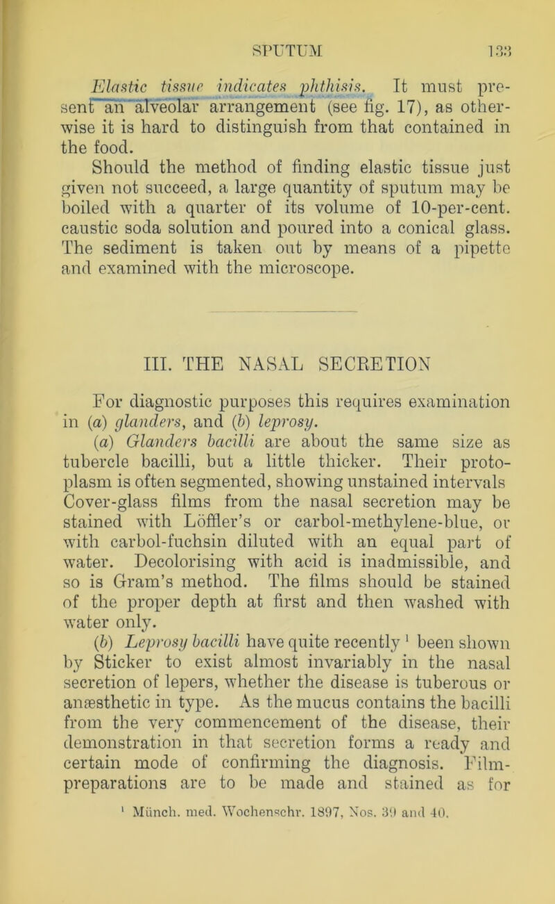 Elüütic tüsup indicatea phthi.vs. It must pre- sent an'äTveblar arrangement (see fig. 17), as other- wise it is hard to distinguish from that contained in the food. Should the method of finding elastic tissue just given not succeed, a large quantity of sputum may be boiled with a quarter of its volume of 10-per-cent. caustic soda solution and poured into a conical glass. The Sediment is taken out by means of a pipette and examined with the microscope. III. THE NASAL SECRETION For diagnostic purposes this requires examination in (a) glanders, and {h) leprosy. (a) Glanders bacilli are about the same size as tubercle bacilli, but a little thicker. Their proto- plasm is often segmented, showing unstained intervals Cover-glass films from the nasal secretion may be stained with Löffler’s or carbol-methylene-blue, or with carbol-fuchsin diluted with an equal part of water. Decolorising with acid is inadmissible, and so is Gram’s method. The films should be stained of the proper depth at first and then washed with water only. {b) Leprosy bacilli have quite recently ‘ been shown by Sticker to exist almost invariably in the nasal secretion of lepers, whether the disease is tuberous or amesthetic in type. As the mucus contains the bacilli from the very commencement of the disease, their demonstration in that secretion forms a ready and certain mode of confirming the diagnosis. ITlm- preparations are to be made and stained as for ' Münch, med. W'ochen'ichr. 1897, Nos. 39 and 40.