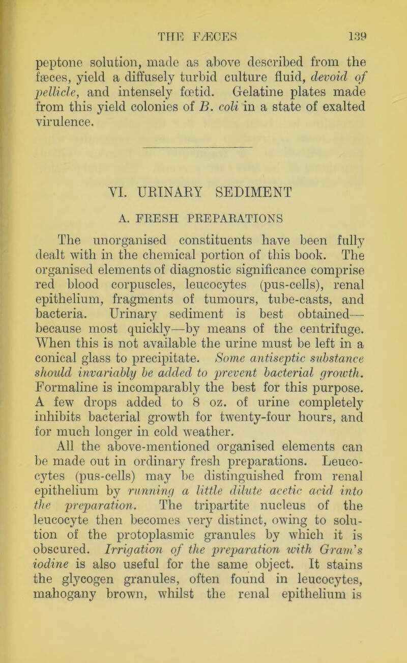 poptone solntion, made as above described from the fffices, yield a diftusely turbid culture fluid, clevoid of jjellicle, and intensely foetid. Gelatine plates made from this yield colonies of B. coli in a state of exalted virulence. VI. UEINAEY SEDIMENT A. FRESH PREPARATIONS The unorganised constituents have been fully dealt witli in the Chemical portion of this book. The organised elements of diagnostic significance comprise red blood corpuscles, leucocytes (pus-cells), renal epitheliiim, fragments of tumours, tube-casts, and bacteria. Urinary Sediment is best obtained— because most quickly—by means of the centrifuge. When this is not available the urine must be left in a conical glass to precipitate. Some antiseptic suhstance shoulcl invariahly be added. to prevent bacterial groivth. Formaline is incomparably the best for this purpose. A few drops added to 8 oz. of urine completely inhibits bacterial growth for twenty-four hours, and for much longer in cold weather. All the above-mentioned organised elements can be made out in ordinary fresh preparations. Leuco- cytes (pus-cells) may be distinguished from renal ei^ithelium by running a Uttle dilvte acetic arid into the preparation. The tripartite nucleus of the leucocyte then becomes very distinct, owing to solu- tion of the protoplasmic granulös by which it is obscured. Irrigation of the preparation with Grands iodine is also useful for the same object. It stains the glycogen granules, often found in leucocytes, mahogany brown, whilst the renal epithelium is