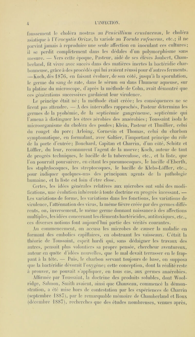 L’IM-EGTIO.N. rmissciiKMil lo clioléra nosiras au PciiiciUium cruslaceum, le choléra asiali(|ue à r/>0(7/.s-//.s (Jrizæ. la variole au Tonila riif('sccrïs, e(e.; il ii(‘ parvint jamais à reproduire une seule alîection eu inoculant ces cultures: il se perdit complètement dans les dédah's d’un |)olymoi'|)lnsnie sans mesure. — Vers celle épo(jue, l*ast('ur, aidé de ses élèves .louhert, Cdiam- hei'land, lit vivre avec succès dans des matières inei'tes la l)actéridie cliai“- honneuse, grâce à des jirocédés (pu lui avaient réussi ])our d'auti’eslermeids. — Koch, dès J(S70, en Taisant évoliK'i', de son c(')té, jus(pi’à la s|)orulation, h' germe du sang de i‘ah', dans le sérum ou dans rimmeur a(]ueuse, sui‘ la platine du microscope, d'après la méthode de Colin, avait démontré ipie ces générations successiv(‘s gardaiimt leur virulence. Le principe était né; la méthode était créée; les consécpiences ne se lirent pas attendre. —A des intervalles rapprochés. Pasteur détermina les germes de la ])yohéuiie, de la septicémie gangréneusi', septicémie (|ui ramena à distinguer les êtres aérobies des auaérohies; Toussaint isola le microorganisme du choléra des poules; Klein, I^asteur et Thuillier, celui du roug(T du porc; Arloiug, tiorneviu et Thomas, celui du charhon svmptomati(jue, en Tormulant, avec (laitier, riiu|)orlant |)rincipe du n'de de la [)orte d’entrée; Pouchard, Capitan et Charrin, d’un cijté, Schülz et LoTtler, du leur, reconnurent l’agent de la morve; Koch, auteur de tant de progrès techni(]ues, le hacille de la tuhei’culose, etc., et la liste, (|ue l'on pourrait poursuivre, en citant les pueumocoipies, le hacille d’Elierth, les staphylococpies, les strejitocoipies, le hacille de Klehs-LoTIh'r, etc., j)our iudi(juer quelques-uns des principaux agents de la pathologie humaine, et la liste est loin d’étre close. Certes, les idées générales relatives aux microhes ont suhi des modi- lications, une évolution inhérente à toute doctrine en progrès incessant. — Les variations de lorme, les variations dans les fonctions, les vaiaations de virulence, l’atténuation des virus, la même lièvre créée par des germes dillê- rents, ou, inversement, le même germe donnant naissance à dc's altoctions multiples, les idées concernant les éléments bactéricides, antiloxicpies, etc., ces diverses notions font aujourd’hui partie des vérités courantes. Au commeucement, ou accusa les microhes d(' causer la maladie en formant des end)ülles capillaires, en obstruant h>s vaisseaux. C’était la théoiie de Toussaint, esprit hardi (pu, sans dédaigner les travaux des autres, pensait plus voloidiers sa ju’opre ])ensée, chercheur av('ntureux, auteur en (piête d’idées nouvelles, (pie le mal devait terrasser eu le frap- pant à la tête. — Puis, le charbon sei'vaid toujours de hase, ou supposa (pie la bactéridie dévorait l’oxygène; cette conception, dont la réalité reste à prouver, ne pouvait s'appli(pier, eu tous cas, aux germes anaérobies. Afliiuiée |iar Toussaint, la docti ine des produits solubles, dont AVo(d- ridge, Salmou, Smith avaient, ainsi (pie Chauveau, conuneucé la démon- stration, a été mise hors de contestation par les ('xpériences de Charrin (siqitemhre JS87), [tar le r(‘uiar(piahl('mémoire de Chamherland et Roux (décembre 1887), recherches (jiie des études nomhi'euscs, venues aiu'ès.