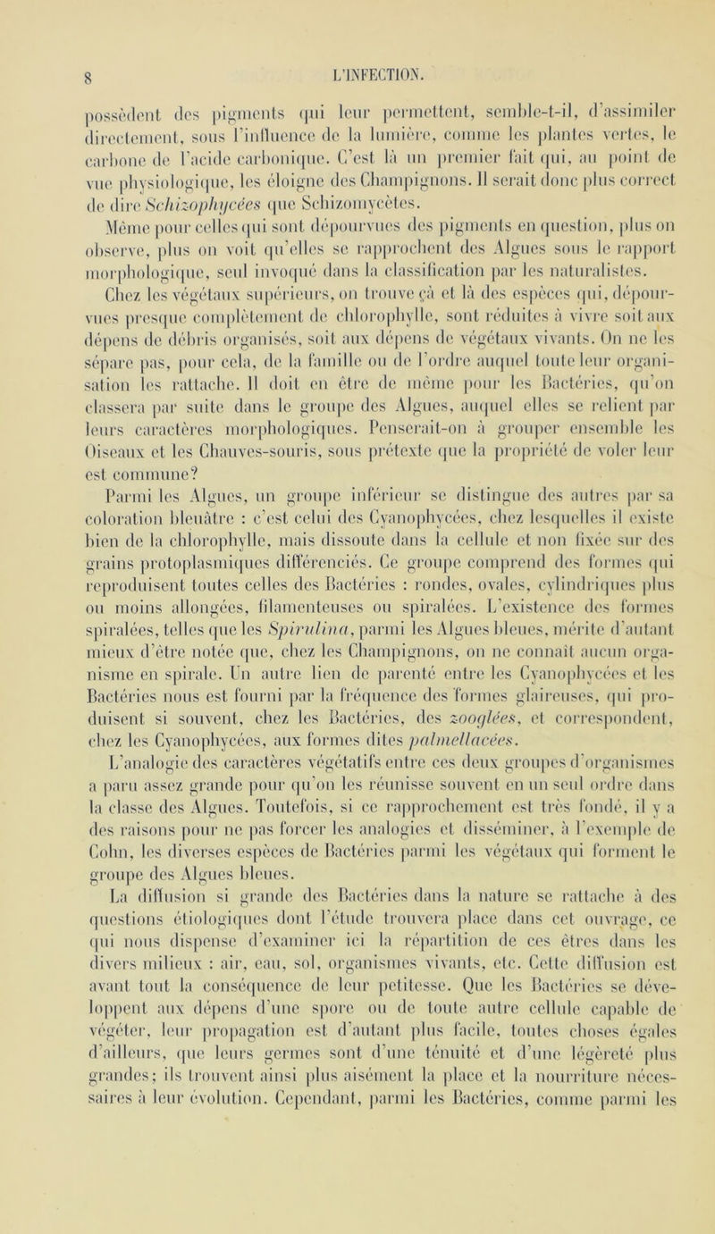 possèdent des pignionls (pii leur jienueltent, seml)le-i-il, d’assimiler direelenient, sous riullueuce de la luiuii'ie, eoiiiiue les plantes vertes, le carhoue de l’acide carhouiipie. C’est là un premier l'ait ([ui, au point de vue pliysiologiipie, les liloigne des Chainpiguons. 11 serait donc jdus cori-ect de (Vwii Schizophifcées ipie Scliizoïuycètes. M(3me pour celles (pii sont dt'pourvues des jiigiuents en (piestion, plus on observe, jilus on voit (pi’elles se ra|)prochent des Algues sous le rajiport uiorj)hologi(pie, seul iuvo(pié dans la classilication jiar les naturalisles. Chez les végétaux supérieurs, on trouve (;à et là des esjièces qui, déiiour- vues presque coiuplètemeut de chlorophylle, sont réduites à vivre soit aux dépens de déliris organisés, soit aux dé])ens de végétaux vivants. On ne les sépare pas, pour cela, de la raïuille ou de l’oi-drc auquel toute leur organi- sation les rattache. 11 doit en être de même pour les llactéries, qu’on classera par suite dans le groupe des Algues, ampiel elles se relient jiar leurs caractères morphologiques. Pensei-ait-on à groujier ensemhic les Oiseaux et les Chauves-souris, sous prétexte (jue la propriété de voler leur est commuue? Parmi les Algues, un groupe inférieur se distingue des autres jiar sa coloration hleuàtrc : c’est celui des Cyanojihycées, chez lesquelles il existe bien de la chloro])hylle, mais dissoute dans la cellule et non lixée sur des grains protoplasmiques dilférenciés. Ce groupe comprend des formes (pii reproduisent toutes celles des Bactéries : rondes, ovales, cylindriques plus ou moins allongées, lilamenteuses ou spiralées. L’existence des formes spiralées, telles que les SpiruUua, parmi les Algues bleues, mérite d’autant mieux d’être notée que, chez les Champignons, on no connaît aucun oi ga- nisme en spirale. Un autre lieu do jiarenté entre les Cyanophycées et les Bactéries nous est fourni par la fréquence des formes glaireuses, qui pi*o- duiseut si souvent, chez les Bactéries, des zooçjléefi, et coi'respondent, chez les Cyanophycées, aux formes dites palmcUncécs. L’analogie des caractères végétatifs entre ces deux groiqies d'oi'gauismes a ])aru assez grande pour (pi’on les réunisse souvent en un seul ordre dans la classe des Algues. Toutefois, si ce rapprochement est très fondé, il y a des raisons pour ne pas forcer les analogies et disséminer, à rexeuqile de Colin, les diverses espèces de Bactéries |iarnii les végétaux qui forment le groupe des Algues bleues. La diltusiou si grande des Bactéries dans la nature se rattache à des questions étiologiipies dont l’étude trouvera |dace dans cet ouvrage, ce qui nous dispense d’examiner ici la répartition de ces êtres dans les divers milieux : air, eau, sol, organismes vivants, etc. Cette dilfusion est avant tout la couséipieuce de leur petitesse. Que les Bactéries se déve- loppent aux dépens d’une spore ou de toute autre cellule capable de végéter, leur pro|)agation est d’autant plus facile, toutes choses égales d’ailleurs, que leurs germes sont d’une ténuité et d’une légèreté plus grandes; ils trouvent ainsi plus aisément la place et la nourriture néces- saires à leur évolution. Cejiendant, parmi les Bactéries, comme parmi les