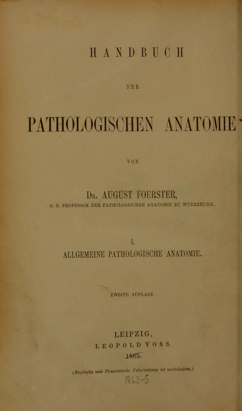 PATHOLOGISCHEN ANATOMIE TON Dr. AUGUST FOERSTER, 0. Ö. PROFESSOR DER PATHOLOGISCHEN ANATOMIE ZU WUERZBURG. I. ALLGEMEINE PATHOLOGISCHE ANATOMIE. ZWEITE AUFLAGE LEIPZIG, LEOPOLD VOSS. 1865.