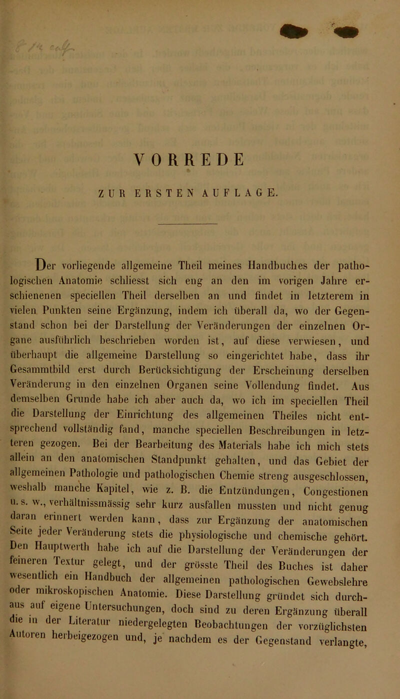 » ZUR ERSTEN AUFLAGE. Der vorliegende allgemeine Theil meines Handbuches der patho- logischen Anatomie schliesst sich eng an den im vorigen Jahre er- schienenen speciellen Theil derselben an und findet in letzterem in vielen Punkten seine Ergänzung, indem ich überall da, wo der Gegen- stand schon bei der Darstellung der Veränderungen der einzelnen Or- gane ausführlich beschrieben worden ist, auf diese verwiesen, und überhaupt die allgemeine Darstellung so eingerichtet habe, dass ihr Gesammtbild erst durch Berücksichtigung der Erscheinung derselben Veränderung in den einzelnen Organen seine Vollendung findet. Aus demselben Grunde habe ich aber auch da, wo ich im speciellen Theil die Darstellung der Einrichtung des allgemeinen Theiles nicht ent- sprechend vollständig fand, manche speciellen Beschreibungen in letz- teren gezogen. Bei der Bearbeitung des Materials habe ich mich stets allein an den anatomischen Standpunkt gehalten, und das Gebiet der allgemeinen Pathologie und pathologischen Chemie streng ausgeschlossen, weshalb manche Kapitel, wie z. ß. die Entzündungen, Congestionen u. s. w., verhältnissmässig sehr kurz ausfallen mussten und nicht genug daran erinnert werden kann, dass zur Ergänzung der anatomischen Seite jeder Veränderung stets die physiologische und chemische gehört. Den Hauptwerth habe ich auf die Darstellung der Veränderungen der feineren Textur gelegt, und der grösste Theil des Buches ist daher wesentlich ein Handbuch der allgemeinen pathologischen Gewebslehre oder mikroskopischen Anatomie. Diese Darstellung gründet sich durch- aus auf eigene Untersuchungen, doch sind zu deren Ergänzung überall die m der Literatur niedergelegten Beobachtungen der vorzüglichsten Autoren herbeigezogen und, je nachdem es der Gegenstand verlangte,