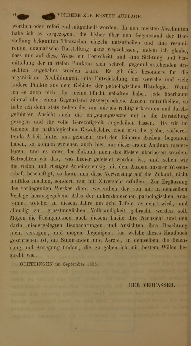 worüich oder referirend milgetheilt worden. In den meisten Abschnitten habe ich es vorgezogen, die bisher über den Gegenstand der Dar- stellung bekannten Thatsachen einzeln mitzntheilen und eine resumi- icnde, dogmatische Darstellung ganz wegzulassen, indem ich glaube, dass nur auf diese Weise ein Fortschritt und eine Sichtung und Ver- mittelung der in vielen Punkten sich schroff gegenüberstehenden An- sichten angebahnt werden kann. Es gilt dies besonders für die organisirlen Neubildungen, die Entwickelung der Gewebe und viele andere Punkte aus dem Gebiete der pathologischen Histologie. Wenn ich es auch nicht für meine Pflicht gehalten habe, jede überhaupt einmal über einen Gegenstand ausgesprochene Ansicht mitzutheilen, so habe ich doch stets neben der von mir als richtig erkannten und durch- geführten Ansicht auch die entgegengesetzte mit in die Darstellung gezogen und ihr volle Gerechtigkeit angedeihen lassen. Da wir im Gebiele der pathologischen Gewcbslehre eben erst die grobe, vorberei- tende Arbeit hinter uns gebracht und den feineren Ausbau begonnen haben, so können wir eben auch hier nur diese ersten Anfänge nieder- legen, und es muss der Zukunft noch das Meiste überlassen werden. Betrachten wir das, was bisher geleistet worden ist, und sehen wir die vielen und rüstigen Arbeiter emsig mit dem Ausbau unserer Wissen- schaft beschäftigt, so kann uns diese Verweisung auf die Zukunft nicht muthlos machen, sondern nur mit Zuversicht erfüllen. Zur Ergänzung des vorliegenden Werkes dient wesentlich der von mir in demselben Verlage herausgegebene Atlas der mikroskopischen pathologischen Ana- tomie, welcher in diesem Jahre um acht Tafeln vermehrt wird, und alhnälig zur grösstmöglichen Vollständigkeit gebracht werden soll. Mögen die Fachgenossen auch diesem Theile ihre Nachsicht und den darin niedergelegten Beobachtungen und Ansichten ihre Beachtung nicht versagen, und mögen diejenigen, für welche dieses Handbuch geschrieben ist, die Studirenden und Aerzte, in demselben die Beleh- rung und Anregung finden, die zu geben ich mit bestem Willen be- strebt war! GOETTINGEN im September 1855.