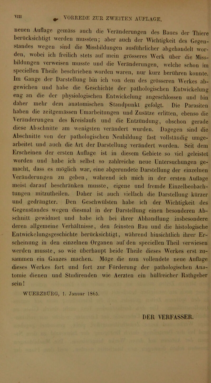 neuen Auflage gemäss auch die Veränderungen des Baues der Thiere berücksichtigt werden mussten; aber auch der Wichtigkeit des Gegen- standes wegen sind die Missbildungen ausführlicher abgehandell wor- den, wobei ich freilich stets auf mein grösseres Werk über die Miss- bildungen verweisen musste und die Veränderungen, welche schon im speciellen Theile beschrieben worden waren, nur kurz berühren konnte. Im Gange der Darstellung hin ich von dem des grösseren Werkes ab- gewichen und habe die Geschichte der pathologischen Entwickelung eng an die der physiologischen Entwickelung angeschlossen und hin daher mehr dem anatomischen Standpunkt gefolgt. Die Parasiten haben die zeitgemässen Umarbeitungen und Zusätze erlitten, ebenso die Veränderungen des Kreislaufs und die Entzündung, obschon gerade diese Ah schnitte am wenigsten verändert wurden. Dagegen sind die Abschnitte von der pathologischen Neubildung fast vollständig unbe- arbeitet und auch die Art der Darstellung verändert worden. Seit dem Erscheinen der ersten Auflage ist in diesem Gebiete so viel geleistet worden und habe ich seihst so zahlreiche neue Untersuchungen ge- macht, dass es möglich war, eine abgerundete Darstellung der einzelnen Veränderungen zu geben, während ich mich in der ersten Auflage meist darauf beschränken musste, eigene und fremde Einzelbeobach- tungen mitzutheilen. Daher ist auch vielfach die Darstellung kürzer und gedrängter. Den Geschwülsten habe ich der Wichtigkeit des Gegenstandes wegen diesmal in der Darstellung einen besonderen Ab- schnitt gewidmet und habe ich bei ihrer Abhandlung insbesondere deren allgemeine Verhältnisse, den feinsten Bau und die histologische Entwickelungsgeschichte berücksichtigt, während hinsichtlich ihrer Er- scheinung in den einzelnen Organen auf den speciellen Theil verwiesen werden musste, so wie überhaupt beide Theile dieses Werkes erst zu- sammen ein Ganzes machen. Möge die nun vollendete neue Auflage dieses Werkes fort und fort zur Förderung der pathologischen Ana- tomie dienen und Studirenden wie Aerzten ein hülfreicher Ralhgeber sein! WUERZI3URG, 1. Januar 1865.