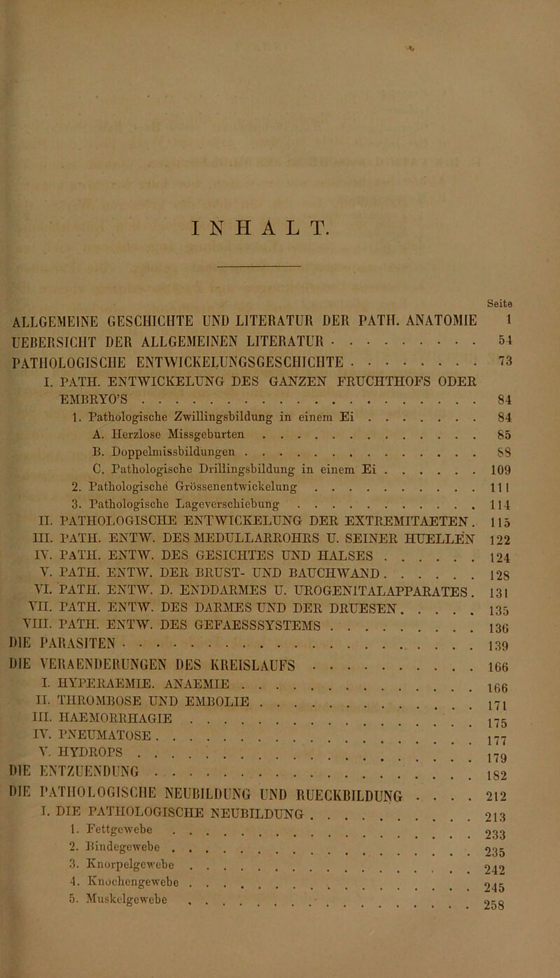 INHALT. Seite ALLGEMEINE GESCHICHTE UND LITERATUR DER PATH. ANATOMIE 1 UEBERSICIIT DER ALLGEMEINEN LITERATUR 54 PATHOLOGISCHE ENTWICKELUNGSGESCHICHTE 73 I. PATII. ENTWICKELUNG DES GANZEN FEUCHTHOFS ODER EMBRYO’S . 84 1. Pathologische Zwillingsbildung in einem Ei 84 A. Herzlose Missgeburten 85 B. Doppelmissbildungen 88 C. Pathologische Drillingsbildung in einem Ei 109 2. Pathologische Grössenentwickelung 111 3. Pathologische Lageverschiebung 114 II. PATHOLOGISCHE ENTWICKELUNG DER EXTREMITAETEN. 115 III. PATH. ENTW. DES MEDÜLLARROHRS U. SEINER HUELLEN 122 IV. PATH. ENTW. DES GESICHTES UND HALSES 124 V. PATH. ENTW. DER BRUST- UND BAUCHWAND 128 VI. PATH. ENTW. D. ENDDARMES U. UROGENITAL APPARATES. 131 VII. PATH. ENTW. DES DARMES UND DER DRUESEN 135 VIII. PATH. ENTW. DES GEFAESSSYSTEMS 136 DIE PARASITEN DIE VERAENDERUNGEN DES KREISLAUFS 166 I. HYPERAEMIE. ANAEMIE II. THROMBOSE UND EMBOLIE  17l III. HAEMORRHAGIE 175 IV. PNEUMATOSE *]’***’,„ V. HYDROPS 179 DIE ENTZUENDUNG iS2 DIE PATHOLOGISCHE NEUBILDUNG UND RUECKBILDUNG .... 212 I. DIE PATHOLOGISCHE NEUBILDUNG 213 1. Fettgewebe 9.^ 2. Bindegewebe 9.^ 3. Knorpelgewebe 9^9 4. Knochengewebe 245 5. Muskelgewebe 9,-q