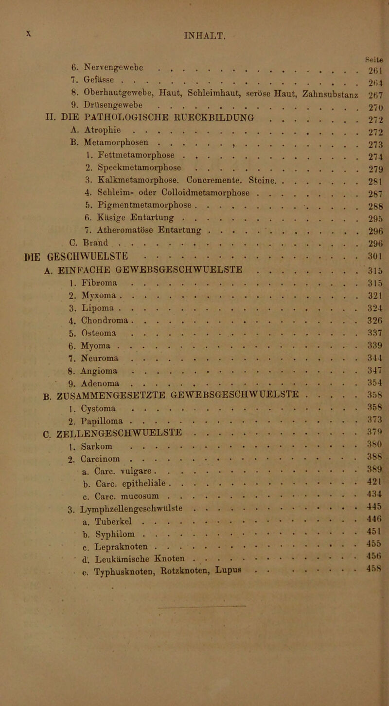 Seite 6. Nervengewebe 2(il 7. Gefässe «(ii 8. Oberhautgewebe, Haut, Schleimhaut, seröse Haut, Zahnsubstanz 207 9. Drüsengewebe 270 II. DIE PATHOLOGISCHE RUECKBILDÜNG .212 A. Atrophie 272 B. Metamorphosen 273 t. Fettmetamorphose 274 2. Speckmetamorphose 279 3. Kalkmetamorphose. Concremente. Steine 281 4. Schleim- oder Colloidmetamorphose 287 5. Pigmentmetamorphose • 288 6. Käsige Entartung 295 7. Atheromatöse Entartung 296 C. Brand 296 DIE GESCHWUELSTE 301 A. EINFACHE GEWEBSGESCHWÜELSTE 315 1. Fibroma 315 2. Myxoma 321 3. Lipoma 324 4. Chondroma 326 5. Osteoma 337 6. Myoma 339 7. Neuroma 344 8. Angioma 347 9. Adenoma 354 B. ZUSAMMENGESETZTE GEWEBSGESCHWÜELSTE 358 1. Cystoma 358 2. Papilloma 373 C. ZELLENGESCHWUELSTE 379 1. Sarkom 380 2. Carcinom 388 a. Care, vulgare 389* b. Care, epitheliale 421 c. Care, mucosum 434 3. Lymphzellengeschwülste 445 a. Tuberkel b. Svphilom 451 c. Lepraknoten d. Leukämische Knoten 456 ■ c. Typhusknoten, Rotzknoten, Lupus . . 45S