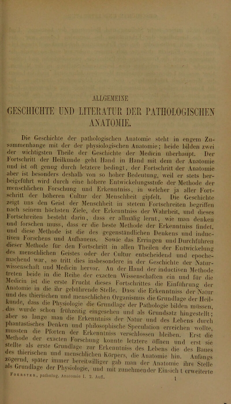 ALLGEMEINE GESCHICHTE UND LITERATUR DER PATHOLOGISCHEN ANATOMIE. Die Geschichte der pathologischen Anatomie stellt in engem Zu- sammenhänge mit der der physiologischen Anatomie; beide bilden zwei der wichtigsten Tiieile der Geschichte der Medicin überhaupt. Der Fortschritt der Heilkunde geht Hand in Hand mit dem der Anatomie und ist oft genug durch letztere bedingt, der Fortschritt der Anatomie aber ist besonders deshalb von so hoher Bedeutung, weil er stets her- beigeführt wird durch eine höhere Enlwickelungsstufe der Methode der menschlichen Forschung und Erkenntnis, in welcher ja aller Fort- schritt der höheren Cultur der Menschheit gipfelt. Die Geschichte .zeigt uns den Geist, der Menschheit in stetem Fortschreiten begriffen nach seinem höchsten Ziele, der Erkenntnis der Wahrheit, und dieses F01 (schreiten besteht darin, dass er allmälig lernt, wie man denken und forschen muss, dass er die beste Methode der Erkenntnis findet, und diese Methode ist die des gegenständlichen Denkens und induc- tnen forschens und Aufbauens. Sowie das Erringen und Durchführen dieser Methode für den Fortschritt in allen Theilen der Entwickelung des menschlichen Geistes oder der Cultur entscheidend und epoche- machend war, so tritt dies insbesondere in der Geschichte der Natur- wissenschaft und Medicin hervor. An der Hand der inductiven Methode treten beide m die Reihe der exacten Wissenschaften ein und für die Medicin ist die erste Frucht dieses Fortschrittes die Einführun* der Anatomie m die ihr gebührende Stelle. Dass die Erkenntnis der Natur !11 ! cs !1ien;chen und menschlichen Organismus die Grundlage der Fleil- kmidc, dass die Physiologie die Grundlage der Pathologie bilden müssen, , , schon frühzeitig eingesehen und als Grundsatz hingestellt • j»'r so lange man die Erkenntniss der Natur und des Lebens durch missten &d?eSp?Ü,!k,5n ^ P,1lllosoPhische Spekulation erreichen wollte, us.tcn die Ploiten der Erkenntniss verschlossen bleiben. Erst die st 'ls^T™ , ,0rsclu,n« konnte 'etztere ölTnen und erst sie de (hier f Glndlage zur Erkenntniss des Lehens die des Baues zöee nd 'itZ ,,ie Anfangs zögernd, pater immer bereitwilliger gab man der Anatomie ihre Stelle alb Grundlage der Physiologie, und mit zunehmender Einsich t erweiterte