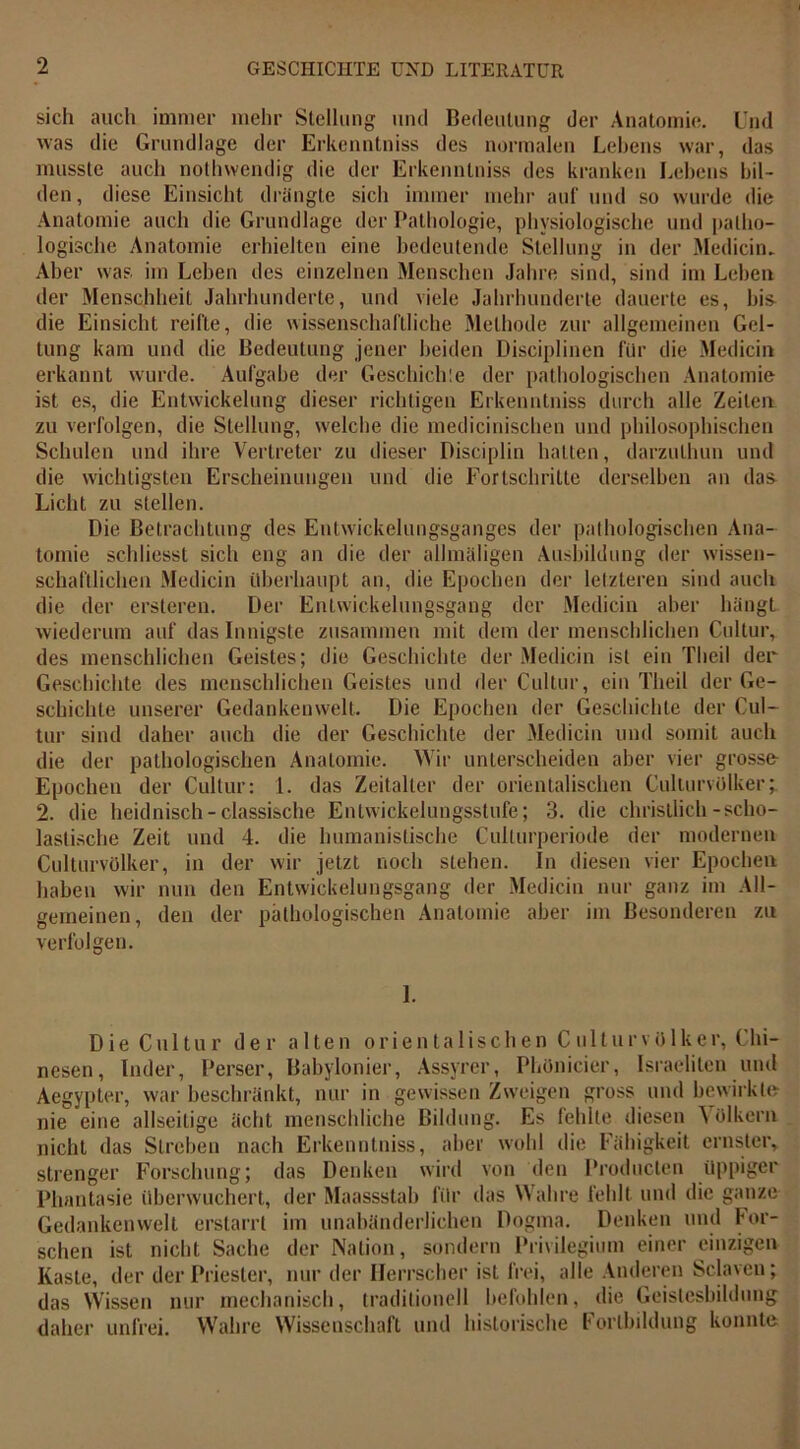 sich auch immer mehr Stellung und Bedeutung der Anatomie. Und was die Grundlage der Erkenntniss des normalen Lebens war, das musste auch nothvvendig die der Erkenntniss des kranken Lebens bil- den, diese Einsicht drängte sich immer mehr auf und so wurde die Anatomie auch die Grundlage der Pathologie, physiologische und patho- logische Anatomie erhielten eine bedeutende Stellung in der Medicin. Aber was im Leben des einzelnen Menschen Jahre sind, sind im Leben der Menschheit Jahrhunderte, und viele Jahrhunderte dauerte es, bis die Einsicht reifte, die wissenschaftliche Methode zur allgemeinen Gel- tung kam und die Bedeutung jener beiden Disciplinen für die Medicin erkannt wurde. Aufgabe der Geschieh:e der pathologischen Anatomie ist es, die Entwickelung dieser richtigen Erkenntniss durch alle Zeiten zu verfolgen, die Stellung, welche die medicinischen und philosophischen Schulen und ihre Vertreter zu dieser Disciplin halten, darzulhun und die wichtigsten Erscheinungen und die Fortschritte derselben an das Licht zu stellen. Die Betrachtung des Entwickelungsganges der pathologischen Ana- tomie schliesst sich eng an die der allmäligen Ausbildung der wissen- schaftlichen Medicin überhaupt an, die Epochen der letzteren sind auch die der ersteren. Der Entwickelungsgang der Medicin aber hängt wiederum auf dasinnigste zusammen mit dem der menschlichen Cultur, des menschlichen Geistes; die Geschichte der Medicin ist ein Theil der Geschichte des menschlichen Geistes und der Cultur, ein Theil der Ge- schichte unserer Gedankenwelt. Die Epochen der Geschichte der Cul- tur sind daher auch die der Geschichte der Medicin und somit auch die der pathologischen Anatomie. Wir unterscheiden aber vier grosse- Epochen der Cultur: 1. das Zeitalter der orientalischen Culturvülker 2. die heidnisch-classische Entwickelungsstufe; 3. die christlich-scho- lastische Zeit und 4. die humanistische Culturperiode der modernen Culturvülker, in der wir jetzt noch stehen. In diesen vier Epochen haben wir nun den Entwickelungsgang der Medicin nur ganz im All- gemeinen, den der pathologischen Anatomie aber im Besonderen zu verfolgen. 1. Die Cu 11ur der alten orientalischen Culturvülker, Chi- nesen, Inder, Perser, Babylonier, Assyrer, Phönicier, Israeliten und Aegypter, war beschränkt, nur in gewissen Zweigen gross und bewirkte nie eine allseilige ächt menschliche Bildung. Es fehlte diesen A Ölkern nicht das Streben nach Erkenntniss, aber wohl die Fähigkeit ernster, strenger Forschung; das Denken wird von den Producten üppiger Phantasie überwuchert, der Maassstah für das Wahre fehlt und die ganze Gedankenwelt erstarrt im unabänderlichen Dogma. Denken und For- schen ist nicht Sache der Nation, sondern Privilegium einer einzigen Kaste, der der Priester, nur der Herrscher ist frei, alle Anderen Sc-Iaveu; das Wissen nur mechanisch, traditionell befohlen, die Geistesbildung daher unfrei. Wahre Wissenschaft und historische Fortbildung konnte
