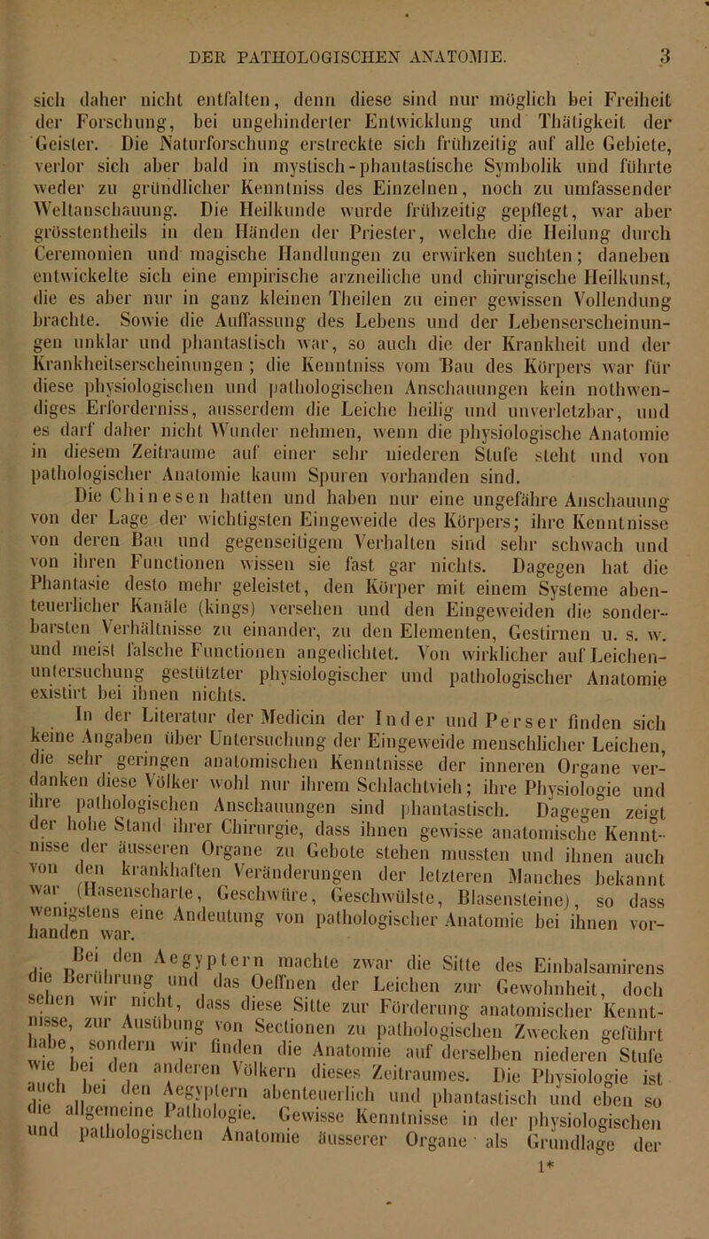 sich daher nicht entfalten, denn diese sind nur möglich bei Freiheit der Forschung, bei ungehinderter Entwicklung und Thäligkeit der Geister. Die Naturforschung erstreckte sich frühzeitig auf alle Gebiete, verlor sich aber bald in mystisch-phantastische Symbolik und führte weder zu gründlicher Kennlniss des Einzelnen, noch zu umfassender Weltanschauung. Die Heilkunde wurde frühzeitig gepflegt, war aber grösstentheils in den Händen der Priester, welche die Heilung durch Ceremonien und magische Handlungen zu erwirken suchten; daneben entwickelte sich eine empirische arzneiliche und chirurgische Heilkunst, die es aber nur in ganz kleinen Theilen zu einer gewissen Vollendung brachte. Sowie die Auffassung des Lebens und der Lebenserscheinun- gen unklar und phantastisch war, so auch die der Krankheit und der Krankheitserscheinungen ; die Ivenntniss vom Hau des Körpers war für diese physiologischen und pathologischen Anschauungen kein nothw'en- diges Erforderniss, ausserdem die Leiche heilig und unverletzbar, und es darf daher nicht Wunder nehmen, wenn die physiologische Anatomie in diesem Zeiträume auf einer sehr niederen Stufe steht und von pathologischer Anatomie kaum Spuren vorhanden sind. Die Chinesen hatten und haben nur eine ungefähre Anschauung von der Lage der wichtigsten Eingeweide des Körpers; ihre Kenntnisse von deren Bau und gegenseitigem Verhalten sind sehr schwach und von ihren Functionen wissen sie fast gar nichts. Dagegen hat die Phantasie desto mehr geleistet, den Körper mit einem Systeme aben- teuerlicher Kanäle (kings) versehen und den Eingeweiden die sonder- barsten Verhältnisse zu einander, zu den Elementen, Gestirnen u. s. w. und meist falsche Functionen angedichtet. Von wirklicher auf Leichen- untersuchung gestützter physiologischer und pathologischer Anatomie existirt bei ihnen nichts. In der Literatur der Medicin der Inder und Perser finden sich keine Angaben über Untersuchung der Eingeweide menschlicher Leichen, die sein geringen anatomischen Kenntnisse der inneren Organe ver- danken diese Volker wohl nur ihrem Schlachtvieh; ihre Physiologie und ihre pathologischen Anschauungen sind phantastisch. Dagegen zehn der hohe Stand ihrer Chirurgie, dass ihnen gewisse anatomische Kennt- njSs,e ('cr äusseren Organe zu Gebote stehen mussten und ihnen auch von den krankhaften Veränderungen der letzteren Manches bekannt war (Hasenscharte, Geschwüre, Geschwülste, Blasensteine), so dass wenigstens eine Andeutung von pathologischer Anatomie bei ihnen vor- handen war. pßei„den AegyPtcrn machte zwar die Sitte des Einbalsamirens erill)iung und das Oelfnen der Leichen zur Gewohnheit, doch iii 11,1 n irilC1|1’ 1 llss (^ese Sitte zur Förderung anatomischer Kennt- msse, zur Ausübung von Seclioncn zu pathologischen Zwecken geführt • e\ ?on(ein u mden die Anatomie auf derselben niederen Stufe w c bei den anderen Völkern dieses Zeitraumes. Die Physiologie ist . ch hei den Aegyptern abenteuerlich und phantastisch und eben so d.e allgemeine Pathologie. Gewisse Kenntnisse in der physiologischen und pathologischen Anatomie äusserer Organe als Grundlage der 1*