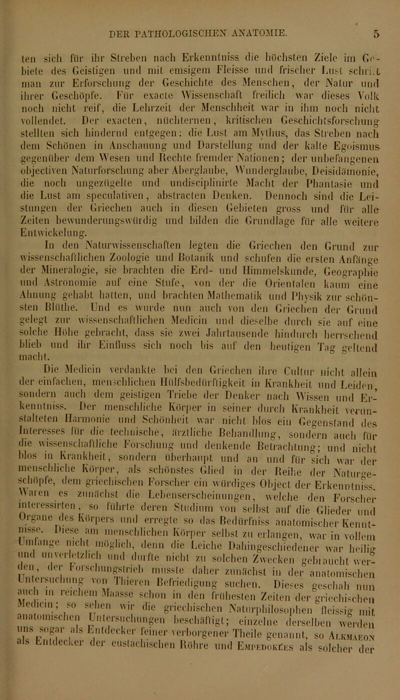 len sich für ihr Streben nach Erkenntniss die höchsten Ziele im Ge- biete des Geistigen und mit emsigem Fleisse und Irischer Lust schrLl man zur Erforschung der Geschichte des Menschen, der Natur und Wissenschaft freilich war dieses Volle man ihrer Geschöpfe, noch nicht rei vollendet. Der Ö Für exacte Wissensclialt freilich war , die Lehrzeit der Menschheit war in ihm noch nicht exacten, nüchternen, kritischen Geschichtsforschung teilten sich hindernd entgegen: die Lust am Mythus, das Streben nach dem Schönen in Anschauung und Darstellung und der kalte Egoismus gegenüber dem Wesen und Rechte fremder Nationen; der unbefangenen objectiven Naturforschung aber Aberglaube, Wunderglaube, Deisidämonie, die noch ungezügelte und undisciplinirte Macht der Phantasie und die Lust am speculativen, abstracten Denken. Dennoch sind die Lei- stungen der Griechen auch in diesen Gebieten gross und für alle Zeiten bewunderungswürdig und bilden die Grundlage für alle weitere Entwickelung. In den Naturwissenschaften legten die Griechen den Grund zur wissenschaftlichen Zoologie und Botanik und schufen die ersten Anfänge der Mineralogie, sie brachten die Erd- und Himmelskunde, Geographie und Astronomie auf eine Stufe, von der die Orientalen kaum eine Ahnung gehabt hatten, und brachten Mathematik und Physik zur schön- sten Bliilhe. Und es wurde nun auch von den Griechen der Grund gelegt zur wissenschaftlichen Medicin und dieselbe durch sie auf eine solche Höhe gebracht, dass sie zwei Jahrtausende hindurch herrschend blieb und ihr Einfluss sich noch bis auf den heutigen Tag cltcnd macht. Die Medicin verdankte hei den Griechen ihre Cultur nicht allein der einfachen, menschlichen Hülfsbedtirfiigkeit in Krankheit und Leiden sondern auch dem geistigen Triebe der Denker nach Wissen und Er- kenntniss. Der menschliche Körper in seiner durch Krankheit verun- stalteten Harmonie und Schönheit war nicht blos ein Gegenstand des Interesses für die technische, ärztliche Behandlung, sondern auch für die wissenschaftliche Forschung und denkende Betrachtung; und nicht blos in Krankheit, sondern überhaupt und an und für sich war der menschliche Körper, als schönstes Glied in der Reihe der Nature- ise hüpfe, dem griechischen Forscher ein würdiges Object der Erkenntniss. \\aren es zunächst die Lebenserscheinungen, welche den Forscher mteressirten, so führte deren Studium von seihst auf die Glieder und Organe des Körpers und erregte, so das Bedürfnis anatomischer Kennt- iese am menschlichen Körper selbst zu erlangen, war in vollem Imlange nicht möglich, denn die Leiche Dahingeschiedener war heile»- l!nt «nwletzlich und durfte nicht zu solchen Zwecken geh. auchl wer- der forschungstrieb musste daher zunächst in der anatomischen Untersuchung von Th.eren Befriedigung suchen. Dieses geschah nun aiu i m leichem Maasse schon in den frühesten Zeiten der griechischen Jodlern; so sehen wir die griechischen Naturphilosophen lleissig mit anatomischen Untersuchungen beschäftigt; einzelne derselben werden uns sogar als Entdecker feiner verborgener Theile genannt, so Alkmaeon cls Entdecker der eustachischen Röhre und EmuedokCes als solcher der