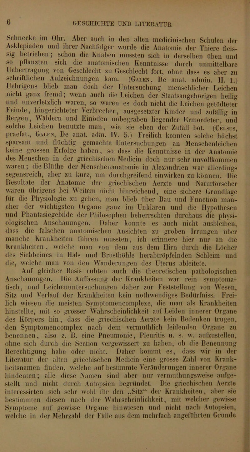 Schnecke im Ohr. Aber auch in den allen niedicinischen Schulen der Asklepiaden und ihrer Nachfolger wurde die Anatomie der Thiere fleis- sig betrieben; schon die Knaben mussten sich in derselben üben und so pflanzten sich die anatomischen Kenntnisse durch unmittelbare Uebertragung von Geschleeht zu Geschlecht fort, ohne dass es aber zu schriftlichen Aulzeichnungen kam. (Galen, De anal, admin. II. 1.) Uebrigens blieb man doch der Untersuchung menschlicher Leichen nicht ganz fremd; wenn auch die Leichen der Staatsangehörigen heilig und unverletzlich waren, so waren es doch nicht die Leichen getödteter Feinde, hingerichteter Verbrecher, ausgesetzter Kinder und zufällig in Bergen, Wäldern und Einöden unbegraben liegender Ermordeter, und solche Leichen benutzte man, wie sie eben der Zufall bot. (Celsus, praefat., Galen, De anat. adm. IV. 5.) Freilich konnten solche höchst sparsam und flüchtig gemachte Untersuchungen an Menschenleichen keine grossen Eriolge haben, so dass die Kenntnisse in der Anatomie des Menschen in der griechischen Medicin doch nur sehr unvollkommen waren; dieBlülhe der Menschenanatomie in Alexandrien war allerdings segensreich, aber zu kurz, um durchgreifend einwirken zu können. Die Resultate der Anatomie der griechischen Aerzte und Naturforscher waren übrigens hei Weitem nicht hinreichend, eine sichere Grundlage lür die Physiologie zu geben, man blieb über Bau und Function man- cher der wichtigsten Organe ganz im Unklaren und die Hypothesen und Phantasiegebilde der Philosophen beherrschten durchaus die physi- ologischen Anschauungen. Daher konnte es auch nicht ausbleiben, dass die falschen anatomischen Ansichten zu groben Irrungen über manche Krankheiten führen mussten, ich erinnere hier nur an die Krankheiten , welche man von dem aus dem Hirn durch die Löcher des Siebheines in Hals und Brusthöhle herabtröpfelnden Schleim und die, welche man von den Wanderungen des Uterus ableitete. Auf gleicher Basis ruhten auch die theoretischen pathologischen Anschauungen. Die Auffassung der Krankheiten war rein symptoma- tisch, und Leichenuntersuchungen daher zur Feststellung von Wesen, Sitz und Verlauf der Krankheiten kein nothwendiges Bedürfnis. Frei- lich wiesen die meisten Symptomencomplexe, die man als Knmkheiten hinstellte, mit so grosser Wahrscheinlichkeit auf Leiden innerer Organe des Körpers hin, dass die griechischen Aerzte kein Bedenken trugen, den Symptomencomplex nach dem vermuthlich leidenden Organe zu benennen, also z. ß. eine Pneumonie, Pleuritis u. s. w. aufzustellen, ohne sich durch die Sectiou vergewissert zu haben, oh die Benennung Berechtigung habe oder nicht. Daher kommt es, dass wir in der Literatur der alten griechischen Medicin eine grosse Zahl von Krank- heitsnamen finden, welche auf bestimmte Veränderungen innerer Organe hindeuten; alle diese Namen sind aber nur vennuthungsweise aufge- stellt und nicht durch Autopsien begründet. Die griechischen Aerzte inlercssirten sich sehr wohl für den „Sitz“ der Krankheiten, aber sie bestimmten diesen nach der Wahrscheinlichkeit, mit welcher gewisse Symptome auf gewisse Organe hinwiesen und nicht nach Autopsien, welche in der Mehrzahl der Fälle aus dem mehrfach angeführten Grunde