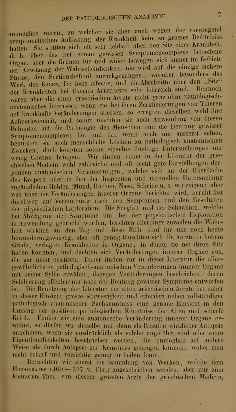 unmöglich waren, zu welcher sie aber auch wegen der vorwiegend symptomatischen Auffassung der Krankheit kein zu grosses Bedüifmss hatten. Sie stritten sich oft sehr lebhaft über den Sitz einer Krankheit, d. h. über das hei einem gewissen Symptomencomplexe belro lene Oran aber die Gründe für und wider bewegen sich immer im Gebiete der Abwägung der Wahrscheinlichkeit, nie wird auf die einzige sichere Stütze, den Sectionsbefund zurückgegangen, worüber besonders das Werk des Galen, De locis aflectis, und die Abschnitte über den ,,Silz der Krankheiten bei Caelius Aurelianus sehr lehrreich sind. Dennoch waren aber die alten griechischen Aerzte nicht ganz ohne pathologisch- anatomisches Interesse; wenn sie bei ihren Zergliederungen von Thieren auf krankhafte Veränderungen sliessen, so erregten dieselben wohl ihre Aufmerksamkeit, und sofort machten sie auch Anwendung von diesen Befunden auf die Pathologie des Menschen und die Deutung gewisser Symptomencomplexe; hie und da, wenn auch nur äusserst selten, benutzten sie auch menschliche Leichen zu pathologisch anatomischen Zwecken, doch konnten solche einzelne flüchtige Untersuchungen nur wenig Gewinn bringen. Wir finden daher in der Literatur der grie- chischen Medicin wohl zahlreiche und oft recht gute Darstellungen der- jenigen anatomischen Veränderungen, welche sich an der Oberfläche des Körpers oder in den der Inspection und manuellen Untersuchung zugänglichen Höhlen (Mund, Rachen, Nase, Scheide u. s. w.) zeigen ; aber was über die Veränderungen innerer Organe berichtet wird, beruht fast durchweg auf Vermuthung nach den Symptomen und den Resultaten der physicalischen Exploration. Die Sorgfalt und der Scharfsinn, welche hei Abwägung der Symptome und hei der physicalischen Exploration in Anwendung gebracht' worden, brachten allerdings zuweilen die Wahr- heit wirklich an den Tag und diese Fälle sind für uns noch heute bewunderungswürdig, aber oft genug täuschten sich die Aerzte in hohem Grade, verlegten Krankheiten in Organe, in denen sie nie ihren Sitz haben konnten, und dachten sich Veränderungen innerer Organe aus, die gar nicht existiren. Daher finden wir in dieser Literatur die aller- gewölmlichsten pathologisch-anatomischen Veränderungen innerer Organe mit keiner Sylbe erwähnt, dagegen Veränderungen beschrieben, deren Schilderung offenbar nur nach der Deutung gewisser Symptome entworfen ist. Die Benutzung der Literatur der allen griechischen Aerzte hat daher in dieser Hinsicht grosse Schwierigkeit und erfordert neben vollständiger pathologisch-anatomischer Sachkenntnis eine genaue Einsicht in den Umfang der positiven pathologischen Kenntniss der Alten und scharfe Kritik. Finden wir eine anatomische Veränderung innerer Organe er- wähnt, so dürfen wir dieselbe nur dann als Resultat wirklicher Autopsie annehmen, wenn sie ausdrücklich als solche angeführt sind oder wenn Eigenthümlichkeiten beschrieben werden, die unmöglich auf andere Weise als durch Autopsie zur Kenntnis gelangen können, wobei man nicht scharf und vorsichtig genug urtheilen kann. Betrachten wir zuerst die Sammlung von Werken, welche dem Hippokrates (460 — 377 v. Chr.) zugeschrieben werden, aber nur zum kleineren Theil von diesem grössten Arzte der griechischen Medicin,