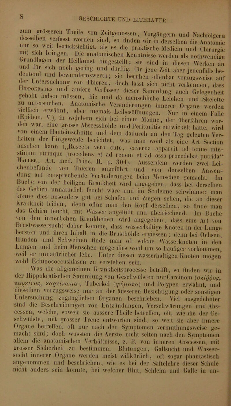 zum giösseren Iheile von Zeitgenossen, Vorgängern und Nachfolgern demselben verfasst worden sind, so linden wir in derselben die Anatomie nur so weit berücksichtigt, als es die praktische Medicin und Chirurgie IVi S„ 1)nn|en- L)ie anatomischen Kenntnisse werden als nothwendb'e Grundlagen der Heilkunst bingestellt; sie sind in diesen Werken an un« für sich noch gering und dürftig, für jene Zeit aber jedenfalls be- deutend und bewundernswert!!; sie beruhen offenbar vorzugsweise auf der Untersuchung von Tbieren, doch lässt sich nicht verkennen, dass lirroKr.ATEs und andere Verfasser dieser Sammlung auch Gelegenheit gehabt haben müssen, hie und da menschliche Leichen und Skelette zu untersuchen. Anatomische Veränderungen innerer Organe werden jielfaeh erwähnt, aber niemals Leibesölfnungen. Nur in einem Falle (Lpidem. \;), m welchem sich bei einem Manne, der überfahren wor- den war, eine grosse Abscesshöble und Peritonitis entwickelt batte wird von einem Hautemscbmtte und dem dadurch an den Tag gelegten Ver- hallen der Eingeweide berichtet, was man wohl als eine Art Section anseben kann („Reseda vero cute, caverna apparuit ad leime inte- stinum utrinque procedens et ad renem et ad ossa procedebat putrida“- IIali.I',1!, Art. med. Princ. II. p. 304). Ausserdem werden zwei Lei- chenbefunde von Tbieren angeführt und von denselben Anwen- dung auf entsprechende Veränderungen beim Menschen gemacht. Im Buche von der heiligen Krankheit wird angegeben, dass bei derselben, das Gehirn unnatürlich feucht wäre und im Schleime schwimme; man könne dies besonders gut bei Schafen und Ziegen sehen, die an dieser Krankheit leiden, denn Offne man den Kopf derselben, so finde man das Gehirn feucht, mit Wasser angefüllt und übelriechend. Im Buche von den innerlichen Krankheiten wird angegeben, dass eine Art von Bruslwassersucht daher komme, dass wasserhaltige Knoten in der Lunge bersten und ihren Inhalt in die Brusthöhle ergiessen; denn bei Ochsen, Hunden und Schweinen finde man oft solche Wasserknoten in den Lungen und beim Menschen möge dies wohl um so häutiger Vorkommen, weil ei unnnliiilieber lebe. Unter diesen wasserhaltigen Knoten mögen wohl Echinococcusblasen zu verstehen sein. Was die allgemeinen Krankbeitsprocesse betrifft, so finden wir in der Hippokratischen Sammlung von Geschwülsten nurCarcinom (oyjfjooc, y.ao/ivog, v.uov.Lviouct), Tuberkel (rpüfiurce) und Polypen erwähnt, und dieselben vorzugsweise nur an der äusseren Besichtigung oder sonstigen Untersuchung zugänglichen Organen beschrieben. Viel ausgedehnter sind die Beschreibungen von Entzündungen, Verschwärungen und Abs- cessen, welche, soweit sie äussere Theile betreffen, oft, wie die der Ge- schwülste, mit grosser Treue entworfen sind, so weit sie aber innere Organe betreflen, olt nur nach den Symptomen vermnthungsweise ge- macht sind; doch wussten die Aerzle nicht selten nach den Symptomen allein die anatomischen Verhältnisse, z. B. von inneren Abscessen, mit grosser Sicherheit zu bestimmen. Blutungen, Gailsucht und Wasser- sucht innerer Organe werden meist willkürlich, oft sogar phantastisch angenommen und beschrieben, wie es bei der Säftelehre dieser Schule nicht anders sein konnte, bei welcher Blut, Schleim und Galle in un-