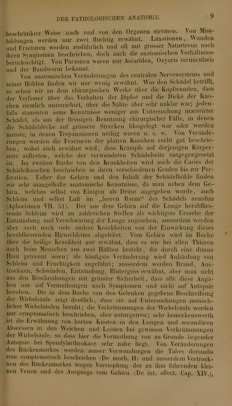 beschränkter Weise nach und von den Organen strömen. Von Miss- bildungen werden nur zwei flüchtig erwähnt. Luxationen, Wunden und Fracturen werden ausführlich und oft mit grosser Naturtreue nach ihren Symptomen beschrieben, doch auch die anatomischen Verhältnisse berücksichtigt. Von Parasiten waren nur Ascariden, Oxyuris vermicularis und der Bandwurm bekannt. Von anatomischen Veränderungen des centralen Nervensystems und seiner Höhlen finden wir nur wenig erwähnt. Was den Schädel betriflt, so sehen wir an dem chirurgischen Werke über die Kopfwunden, dass der Verfasser über das Verhalten der Diploe und die Dicke der Kno- chen ziemlich unterrichtet, über die Nähte aber sehr unklar war; jeden- falls stammten seine Kenntnisse weniger aus Untersuchung macerirter Schädel, als aus der fleissigen Benutzung chirurgischer Fälle, in denen die Schädeldecke auf grössere Strecken biosgelegt war oder werden musste, in denen Trepanationen nöthig waren u. s. w. Von Verände- rungen werden die Fracturen der platten Knochen recht gut beschrie- ben, wobei auch erwähnt wird, dass Krämpfe auf derjenigen Körper- seite auftreten, welche der verwundeten Schädelseite entgegengesetzt ist. Im zweiten Buche von den Krankheiten wird auch die Caries der Schädelknochen beschrieben in ihren verschiedenen Graden bis zur Per- foration. Leber das Gehirn und den Inhalt der Schädel hohle finden wir sehr mangelhafte anatomische Kenntnisse, da man neben dem Ge- hirn, welches selbst von Einigen als Drüse angegeben wurde, auch Schleim und selbst Luft im „leeren Baum“ des Schädels annahm (Aphorismen VII. 51). Der aus dem Gehirn auf die Lunge herabflies- sende Schleim wird an zahlreichen Stellen als wichtigste Ursache der Entzündung und Verschwärung der Lunge angesehen, ausserdem werden aber auch noch viele andere Krankheiten von der Einwirkung dieses herabfliessenden Ilirnschleims abgeleitet. Vom Gehirn wird im Buche über die heilige Krankheit nur erwähnt, dass es wie bei allen Thieren auch beim Menschen aus zwei Hälften besteht, die durch eine dünne Haut getrennt seien; als häufigste Veränderung wird Anhäufung von Schleim und Feuchtigkeit angeführt; ausserdem werden Brand, Aus- trocknen, Schwinden, Entzündung, Bluterguss erwähnt, aber man sieht aus den Beschreibungen mit grösster Sicherheit, dass alle diese Anga- ben nur auf Vermuthungen nach Symptomen und nicht auf Autopsie beruhen. Die in dem Buche von den Gelenken gegebene Beschreibung der Wirbelsäule zeigt deutlich, dass sie auf Untersuchungen mensch- licher Wirbelsäulen beruht; die Verkrümmungen der Wirbelsäule werden nur symptomatisch beschrieben, aber naturgetreu; sehr bemerkenswert!! ist die Erwähnung von harten Knoten in den Lungen und secundären Abscessen in den Weichen und Leisten bei gewissen Verkrümmungen der Wirbelsäule, so dass hier die Vermuthung von zu Grunde liegender Autopsie bei Spondylarlhrokace sehr nahe liegt. Von Veränderungen des Bückenmarkes werden ausser Verwundungen die Tabes dorsualis rem symptomatisch beschrieben (De morb. II) und ausserdem Vertrock- nen des Bückenmarkes wegen Verstopfung der zu ihm führenden klei- nen Venen und des Ausgangs vom Gehirn (De int. all'cct. Cap. XIV.),