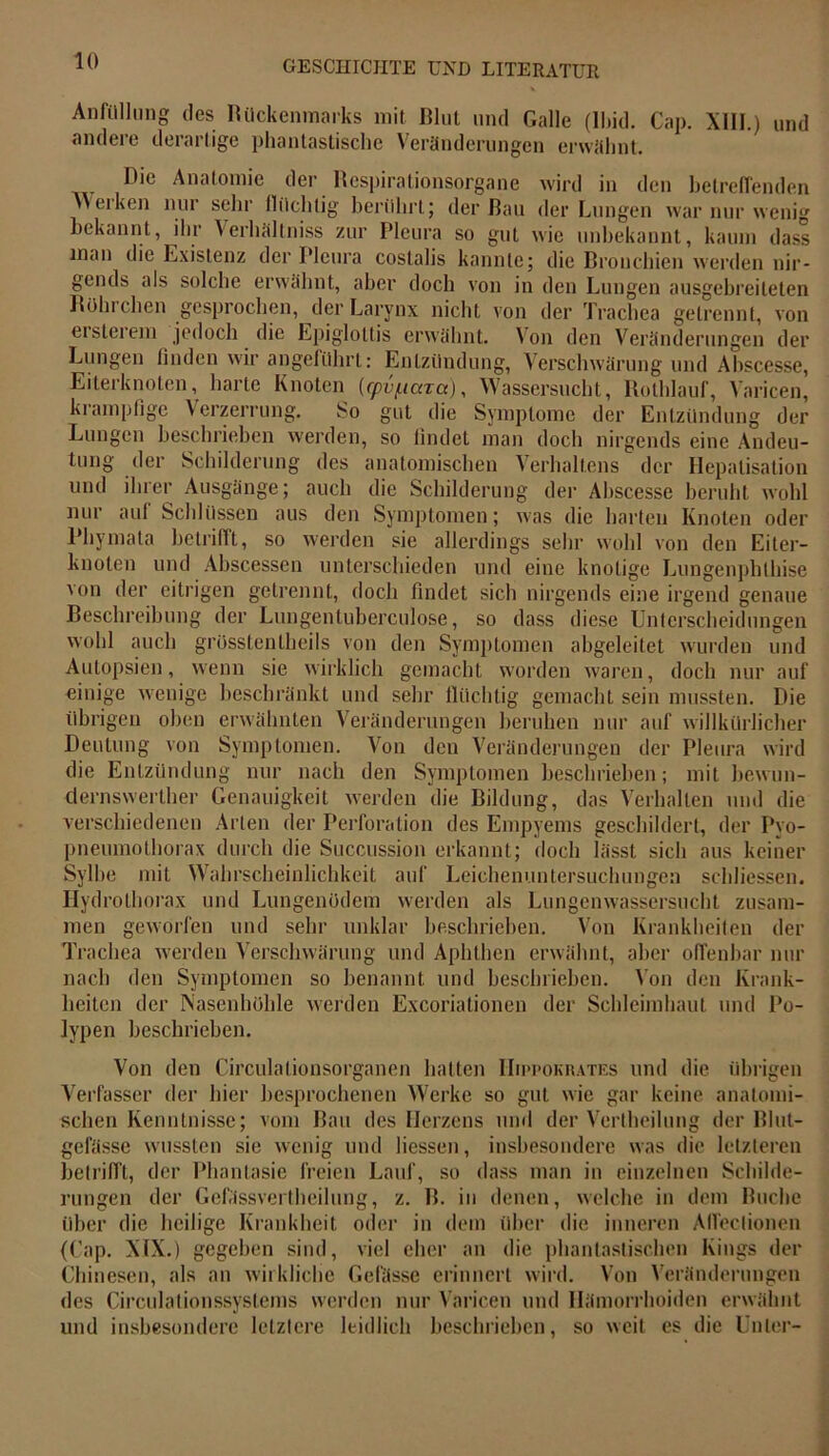 Anfüllung des Rückenmarks mit Rlut und Galle (Ibid. Cap. XIII.) und andere derartige phantastische Veränderungen erwähnt. Die Anatomie der Respirationsorgane wird in den betreffenden werken nur sehr flüchtig berührt; der Bau der Lungen war nur wenig bekannt, ihr Verhältnis zur Pleura so gut wie unbekannt, kaum dass man die Existenz der Pleura costalis kannte; die Bronchien werden nir- gends als solche erwähnt, aber doch von in den Lungen ausgebreiteten Rohi eben gesprochen, der Larynx nicht von der Trachea getrennt, von ersterem jedoch die Epiglottis erwähnt. Von den Veränderungen der Lungen finden wir angeführt: Entzündung, Verschwärung und Abscesse, Eiterknoten, harte Knoten (rpv/ucaa), Wassersucht, Rotldauf, Varicen, ki ampfige Verzerrung. So gut die Symptome der Entzündung der Lungen beschrieben werden, so findet man doch nirgends eine Andeu- tung der Schilderung des anatomischen Verhaltens der Hepatisation und ihrer Ausgänge; auch die Schilderung der Abscesse beruht wohl nur auf Schlüssen aus den Symptomen; was die harten Knoten oder Phymata betrifft, so werden sie allerdings sehr wohl von den Eiter- knoten und Abscessen unterschieden und eine knotige Lungenphlhise von der eitrigen getrennt, doch findet sich nirgends eine irgend genaue Beschreibung der Lungentuberculose, so dass diese Unterscheidungen wohl auch grüsstentheils von den Symptomen abgeleitet wurden und Autopsien, wenn sie wirklich gemacht worden waren, doch nur auf einige wenige beschränkt und sehr flüchtig gemacht sein mussten. Die übrigen oben erwähnten Veränderungen beruhen nur auf willkürlicher Deutung von Symptomen. Von den Veränderungen der Pleura wird die Entzündung nur nach den Symptomen beschrieben; mit bewun- dernswerther Genauigkeit werden die Bildung, das Verhalten und die verschiedenen Arten der Perforation des Empyems geschildert, der Pyo- pneumothorax durch die Succussion erkannt; doch lässt sich aus keiner Sylbe mit Wahrscheinlichkeit auf Leichenuntersuchungen schliessen. Hydrolhorax und Lungenödem werden als Lungenwassersucht zusam- men geworfen und sehr unklar beschrieben. Von Krankheiten der Trachea werden Verschwärung und Aphthen erwähnt, aber offenbar nur nach den Symptomen so benannt, und beschrieben. Von den Krank- heiten der Nasenhöhle werden Excoriationen der Schleimhaut und Po- lypen beschrieben. Von den Circulalionsorganen hatten IIh'pokiutes und die übrigen Verfasser der hier besprochenen Werke so gut wie gar keine anatomi- schen Kenntnisse; vom Bau des Herzens und der Verlheilung der Blut- gefässe wussten sie wenig und Hessen, insbesondere was die letzteren betrifft, der Phantasie freien Lauf, so dass man in einzelnen Schilde- rungen der Gcfässvei Iheilung, z. B. in denen, welche in dem Buche über die heilige Krankheit oder in dem über die inneren Affeclionen (Cap. XIX.) gegeben sind, viel eher an die phantastischen Kings der Chinesen, als an wirkliche Gefässe erinnert wird. Von Veränderungen des Circulationssystems werden nur Varicen und Hämorrhoiden erwähnt und insbesondere letztere leidlich beschrieben, so weit es die Unter-