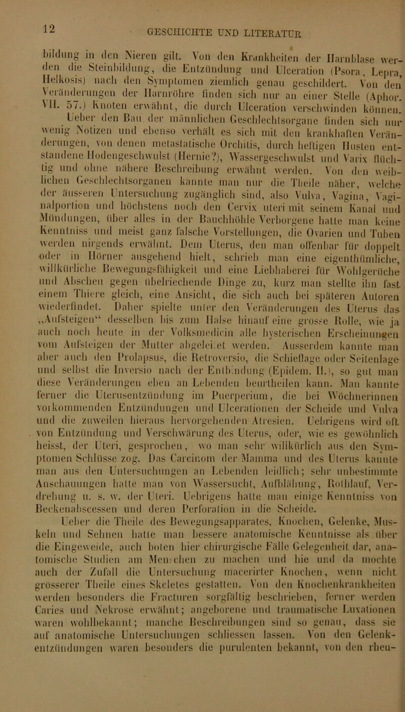 bildung in den Nieren gilt. Von den Krankheiten der Harnblase wer- den die Steinbildung-, die Entzündung und Ulceration (Psora, Lepra, Ilelkosis) nach den Symptomen ziemlich genau geschildert. Von den Veränderungen der Harnröhre finden sich nur an einer Stelle (Aphor. Ml. 57.) Knoten erwähnt, die durch Ulceration verschwinden können! Ueber den Bau der männlichen Geschlechtsorgane finden sich nur wenig Notizen und ebenso verhält es sich mit den krankhaften Verän- derungen, von denen metastatische Orchitis, durch heiligen Husten ent- standene Hodengeschwulst (Hernie?), Wassergeschwulst und Varix fluch- tig und ohne nähere Beschreibung erwähnt werden. Von den weib- lichen Geschlechtsorganen kannte man nur die Theile näher, welche der äusseren Untersuchung zugänglich sind, also Vulva, Vagina, Vagi- nalportion und höchstens noch den Cervix uteri mit seinem Kanal und Mündungen, über alles in der Bauchhöhle Verborgene hatte man keine Kenntniss und meist ganz falsche Vorstellungen, die Ovarien und Tuben werden nirgends erwähnt. Dem Uterus, den man offenbar für doppelt oder in Hörner ausgehend hielt, schrieb man eine eigenthümliche. willkürliche Beweguugsfähigkeil und eine Liebhaberei für Wohlgerüche und Abscheu gegen übelriechende Dinge zu, kurz man stellte ihn last einem filiere gleich, eine Ansicht, die sich auch bei späteren Autoren wiederfindet. Daher spielte unter den Veränderungen des Uterus das „Aufsteigen“ desselben bis zum Halse hinauf eine grosse Bolle, wie ja w — - — ~ o ~ | ii auch noch heute in der Volksmediein alle hysterischen Erscheinungen vom Aufsleigen der Mutter abgelei:et werden. Ausserdem kannte man aber auch den Prolapsus, die Relroversio, die Schieflage oder Seitenlage und selbst die Inversin nach der Entbindung (Epidein. II.', so gut man diese Veränderungen eben an Lebenden beurlheilen kann. Man kannte ferner die Uterusentzündung im Puerperium, die bei Wöchnerinnen voi kommenden Entzündungen und Ulcerationen der Scheide und Vulva und die zuweilen hieraus hervorgehenden Atresien. Uebrigens wird oft von Entzündung und Verschwärung des Uterus, oder, wie es gewöhnlich heisst, der Uteri, gesprochen, wo man sehr willkürlich aus den Sym- ptomen Schlüsse zog. Das Careinom der Mamma und des Uterus kannte man aus den Untersuchungen an Lebenden leidlich; sehr unbestimmte Anschauungen halte man von Wassersucht, Aufblähung, Uebrigens hatte man einige Kennlniss von drehung u. s. Rolhlauf, Ver- w, iler Uteri. Beckenabscessen und deren Perforation in die Scheide. lieber die Theile des Bewegungsapparates, Knochen, Gelenke, Mus- keln und Sehnen hatte man bessere anatomische Kenntnisse als über die Eingeweide, auch boten hier chirurgische Fälle Gelegenheit dar, ana- tomische Studien am Menschen zu machen und hie und da mochte auch der Zufall die Untersuchung macerirler Knochen, wenn nicht grösserer Theile eines Skeletes gestatten. Von den Knochenkrankheilen werden besonders die Eracturen sorgfältig beschrieben, ferner werden •  o o 1 Caries und Nekrose erwähnt; angeborene und traumatische Luxationen waren wohlbekannt; manche Beschreibungen sind so genau, dass sie auf anatomische Untersuchungen schliessen lassen. Von den Gelenk- entzündungen waren besonders die purulenten bekannt, von den rheu-