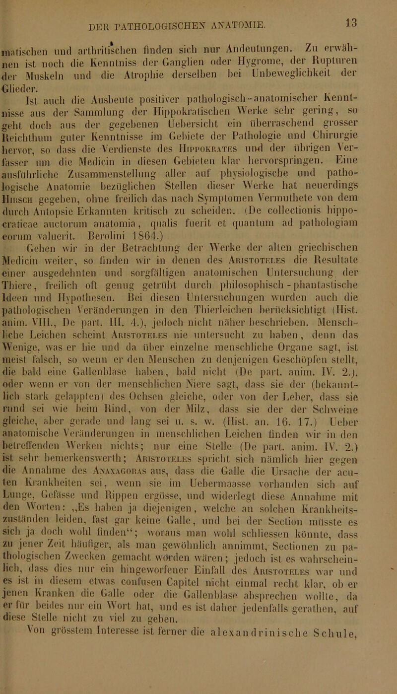 matischen mul arthrilisclien finden sich nur Andeutungen. Zu erwäh- nen ist noch die Kenntniss der Ganglien oder Hygrome, der Rupturen der Muskeln und die Atrophie derselben hei Unbeweglichkeit der Glieder. Ist auch die Ausheule positiver pathologisch-anatomischer Kennt- nisse aus der Sammlung der Hippokratischen Werke sehr gering, so gehl doch aus der gegebenen Uebersicht ein überraschend grosser Reichlhum guter Kenntnisse im Gebiete der Pathologie und Chirurgie hervor, so dass die Verdienste des Hippokrates mwl der übrigen Ver- fasser um die Mediein in diesen Gebieten klar hervorspringen. Eine ausführliche Zusammenstellung aller auf physiologische und patho- logische Anatomie bezüglichen Stellen dieser Werke hat neuerdings Hirsch gegeben, ohne freilich das nach Symptomen Vermuthete von dem durch Autopsie Erkannten kritisch zu scheiden. (De collectionis hippo- craticae auctoruin anatomia, qualis fuerit et quanlum ad pathologiam eornm valuerit. Berolini 1864.) Gehen wir in der Betrachtung der Werke der allen griechischen Medicin weiter, so finden wir in denen des Aristoteles die Resultate einer ausgedehnten und sorgfältigen anatomischen Untersuchung der Thiere, freilich oft genug getrübt durch philosophisch - phantastische Ideen und Hypothesen. Bei diesen Untersuchungen wurden auch die pathologischen Veränderungen in den Thierleichen berücksichtigt (Hist, anim. VIII., De pari. 1H. 4.), jedoch nicht näher beschrieben. Mensch- 1 che Leichen scheint Aristoteles nie untersucht zu haben, denn das Wenige, was er hie und da über einzelne menschliche Organe sagt, ist meist falsch, so wenn er den Menschen zu denjenigen Geschöpfen stellt, die bald eine Gallenblase haben, bald nicht (De part. anim. IV. 2.J, oder wenn er von der menschlichen Niere sagt, dass sie der (bekannt- lich stark gelappten) des Ochsen gleiche, oder von der Leber, dass sie rund sei wie heim Rind, von der Milz, dass sie der der Schweine gleiche, aber gerade und lang sei u. s. w. (Hist. an. 16. 17.) lieber anatomische Veränderungen in menschlichen Leichen linden wir in den betreffenden Werken nichts; nur eine Stelle (De pari. anim. IV. 2.) ist sehr bemerkenswerth; Aristoteles spricht sich nämlich hier gegen die Annahme des Anaxagoras aus, dass die Galle die Ursache der acu- ten Krankheiten sei, wenn sie im Uebermaasse vorhanden sich auf Lunge, Gefässe und Rippen ergösse, und widerlegt diese Annahme mit den Worten: „Es haben ja diejenigen, welche an solchen Krankheits- zuständen leiden, last gar keine Galle, und bei der Section müsste es sich ja doch wohl finden“; woraus man wohl schliessen könnte, dass zu jener Zeit häufiger, als man gewöhnlich annimmt, Sectionen zu pa- thologischen Zwecken gemacht würden wären; jedoch ist es wahrschein- lich, dass dies nur ein lnngcworfencr Einfall des Aristoteles war und es ist in diesem etwas coniüsen Capitel nicht einmal recht klar, ob er jenen Kranken die Galle oder die Gallenblase absprechen wollte, da er für beides nur ein Wort hat, und es ist daher jedenfalls gerathen,’ auf diese Stelle nicht zu viel zu geben. Von grösstem Interesse ist ferner die alexandrinische Schule,