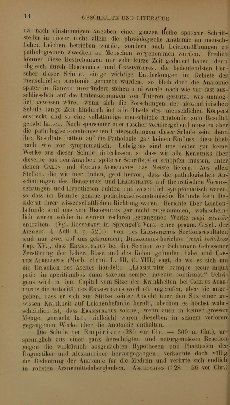 da nach einstimmigen Angaben einer ganzen ifeihe späterer Schrift- steller in dieser nicht allein die physiologische Anatomie an mensch- lichen Leichen betrieben wurde, sondern auch Leichenöffnungen zu pathologischen Zwecken an Menschen vorgenommen wurden. Freilich können diese Bestrebungen nur sehr kurze Zeit gedauert haben, denn obgleich durch Herophilus und Erasistratus, die bedeutendsten For- scher dieser Schule, einige wichtige Entdeckungen im Gebiete der menschlichen Anatomie gemacht wurden, so blieb doch die Anatomie später im Ganzen unverändert stehen und wurde nach wie vor fast aus- schliesslich auf die Untersuchungen von Thieren gestützt, was unmög- lich gewesen wäre, wenn sich die Forschungen der alexandrinischen Schule lange Zeit hindurch aut alle Theile des menschlichen Körpers erstreckt und so eine vollständige menschliche Anatomie zum Resultat gehabt hätten. Noch sparsamer oder rascher vorübergehend mussten aber die pathologisch-anatomischen Untersuchungen dieser Schule sein, denn ihre Resultate hatten aul die Pathologie gar keinen Einfluss, diese blieb nach wie vor symptomatisch. Uebrigens sind uns leider gar keine Werke aus dieser Schule hinterlassen, so dass wir alle Kenntniss über dieselbe aus den Angaben späterer Schriftsteller schöpfen müssen, unter denen Galen und Caelius Aurelianus das Meiste liefern. Aus allen Stellen, die wir hier linden, geht hervor, dass die pathologischen An- schauungen des Herophilus und Erasistratus auf theoretischen Voraus- setzungen und Hypothesen ruhten und wesentlich symptomatisch waren, so dass im Grunde genaue pathologisch-anatomische Befunde kein De- siderat ihrer wissenschaftlichen Richtung waren. Berichte über Leichen- befunde sind uns von Herophilus gar nicht zugekommen, wahrschein- lich waren solche in seinem verloren gegangenen Werke jregl ahuiiv enthalten. (Vgl. Rosenbaum in Sprengel’s Vers, einer pragm. Gesell, der Arzneik. 4. Aufl. I. p. 520.) Von des Erasistratus Sectionsresultaten sind nur zwei auf uns gekommen; Dioskorides berichtet (Ttsot ioßohov Cap. XV.), dass Erasistratus bei der Section von Schlangen Gebissener Zerstörung der Leber, Blase und des Kolon gefunden habe und Cae- lius Aurelianus (Morb. chron. L. Hl. C. VIII.) sagt, da wo es sich um die Ursachen des Ascites handelt: „Erasistratus namque jecur inquit pati: in aperitionibus enim saxeum semper inveniri confirmat.“ Uebri- gens wird in dem Capilel vom Sitze der Krankheiten bei Caelius Aore- ltanus die Autorität des Erasistratus wohl oft angerufen, aber nie ange- geben, dass er sich zur Stütze seiner Ansicht über den Sitz einer ge- wissen Krankheit auf Leichenbefunde beruft, obschon es höchst wahr- scheinlich ist, dass Erasistratus solche, wenn auch in keiner grossen Menge, gemacht hat; vielleicht waren dieselben in seinem verloren gegangenen Werke über die Anatomie enthalten. Die Schule der Empiriker (2S0 vor dir. — 300 n. dir.), ur- sprünglich aus einer ganz berechtigten und naturgemässen Reaction gegen die willkürlich aasgedachten Hypothesen und Phantasien der Dogmatiker und Alexandriner hervorgegangen, verkannte doch völlig die Bedeutung der Anatomie für die Medicin und verirrte sich endlich in rohsten Arzneimittelaberglauben. Asklepiades (128 — 56 vor Chr.)