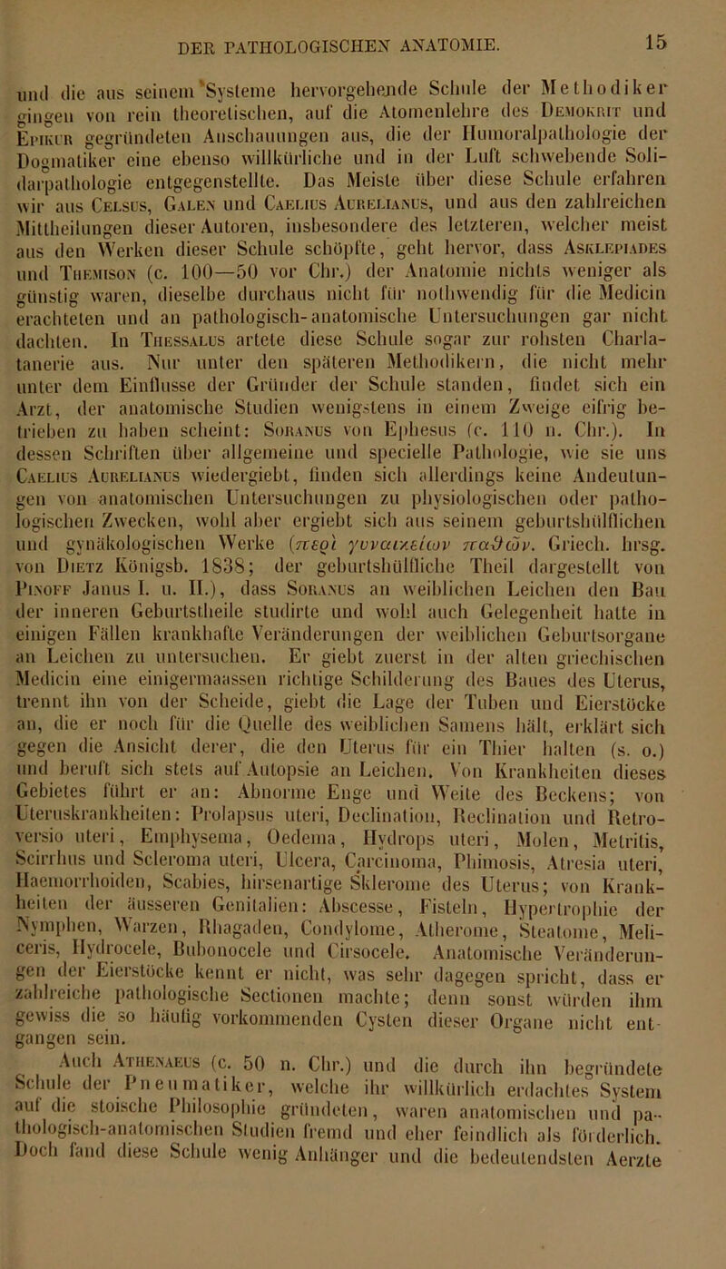 mul die aus seinem'Systeme hervorgebende Schule der Methodiker gingen von rein theoretischen, auf die Atomenlelire des Demokrit und Epiker gegründeten Anschauungen aus, die der Humoralpalhologie der Dogmatiker eine ebenso willkürliche und in der Luft schwebende Soli- darpathologie entgegenstellte. Das Meiste über diese Schule erfahren wir aus Celsus, Galen und Caelius Aurelian cs, und aus den zahlreichen Mittheilungen dieser Autoren, insbesondere des letzteren, welcher meist aus den Werken dieser Schule schöpfte, geht hervor, dass Asklepiades und Tuf.mison (c. 100—50 vor Glu-.) der Anatomie nichts weniger als günstig waren, dieselbe durchaus nicht für nolhwendig für die Medicin erachteten und an pathologisch-anatomische Untersuchungen gar nicht dachten. In Thessalus artete diese Schule sogar zur rohsten Charla- tanerie aus. Nur unter den späteren Methodikern, die nicht mehr unter dem Einflüsse der Gründer der Schule standen, findet sich ein Arzt, der anatomische Studien wenigstens in einem Zweige eifrig be- trieben zu haben scheint: Soraisus von Ephesus (c. 110 n. Chr.). In dessen Schriften über allgemeine und specielle Pathologie, wie sie uns Caelius Auuelianus wiedergiebt, linden sich allerdings keine Andeutun- gen von anatomischen Untersuchungen zu physiologischen oder patho- logischen Zwecken, wohl aber ergiebt sich aus seinem geburtshülflichen und gynäkologischen Werke (neoi yuvaueuov 7cai)tov. Griech. hrsg. von Dietz Königsb. 1838; der geburtshülfliche Theil dargestellt von Pi.noff Janus I. u. II.), dass Soranus an weiblichen Leichen den Bau der inneren Geburtstheile studirte und wohl auch Gelegenheit halte in einigen Fällen krankhafte Veränderungen der weiblichen Geburtsorgane an Leichen zu untersuchen. Er giebt zuerst in der alten griechischen Medicin eine einigermaassen richtige Schilderung des Baues des Uterus, trennt ihn von der Scheide, giebt die Lage der Tuben und Eierstöcke an, die er noch für die Quelle des weiblichen Samens hält, erklärt sich gegen die Ansicht derer, die den Uterus für ein Thier halten (s. o.) und beruft sich stets auf Autopsie an Leichen. Von Krankheiten dieses Gebietes führt er an: Abnorme Enge und Weite des Beckens; von Uteruskrankheiten: Prolapsus Uteri, Declination, Beclinalion und Retro- versio uteri, Emphysema, Oedema, Hydrops Uteri, Molen, Melritis, Scirrhus und Scleroma uteri, Ulcera, Carcinoma, Phimosis, Atresia uteri,' Haemorrhoiden, Scabies, hirsenartige Sklerome des Uterus; von Krank- heiten der äusseren Genitalien: Ahscesse, Fisteln, Hypertrophie der Nymphen, Warzen, Rhagaden, Condylome, Atherome, Sleatome, Meli- ceris, Hydrocele, Bubonocele und Cirsocele, Anatomische Veränderun- gen der Eierstücke kennt er nicht, was sehr dagegen spricht, dass er zahlreiche pathologische Sectionen machte; denn sonst würden ihm gewiss die so häufig vorkommenden Cysten dieser Organe nicht ent gangen sein. Auch Athenaeus (c. 50 n. Chr.) und die durch ihn begründete Schule dei Ineumatiker, welche ihr willkürlich erdachtes System auf die stoische Philosophie gründeten, waren anatomischen und pa- thologisch-anatomischen Studien Iremd und eher feindlich als förderlich. Doch land diese Schule wenig Anhänger und die bedeutendsten Aerzte