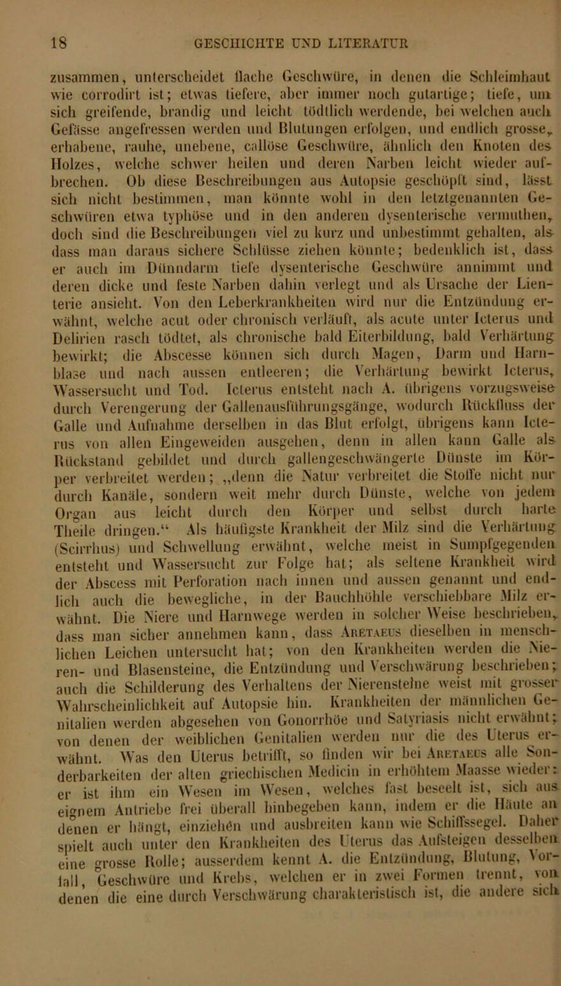 zusammen, unterscheidet llaclie Geschwüre, in denen die Schleimhaut wie corrodirt ist; etwas liefere, aber immer noch gutartige; liefe, um sich greifende, brandig und leicht tüdllich werdende, bei welchen auch Gefässe angefressen werden und Blutungen erfolgen, und endlich grosse,, erhabene, rauhe, unebene, callöse Geschwüre, ähnlich den Knoten des Holzes, welche schwer heilen und deren Narben leicht wieder auf- brechen. Ob diese Beschreibungen aus Autopsie geschöpft sind, lässt sich nicht bestimmen, man könnte wohl in den letztgenannten Ge- schwüren etwa typhöse und in den anderen dysenterische vermuthenT doch sind die Beschreibungen viel zu kurz und unbestimmt gehalten, als dass man daraus sichere Schlüsse ziehen könnte; bedenklich ist, dass er auch im Dünndarm liefe dysenterische Geschwüre annimmt und deren dicke und feste Narben dahin verlegt und als Ursache der Lien- terie ansieht. Von den Leberkrankheiten wird nur die Entzündung er- wähnt, welche acut oder chronisch verläuft, als acute unter Icterus und Delirien rasch tödtet, als chronische bald Eiterbildung, bald Verhärtung bewirkt; die Abscesse können sich durch Magen, Darm und Harn- blase und nach aussen entleeren; die Verhärtung bewirkt Icterus, Wassersucht und Tod. Icterus entsteht nach A. übrigens vorzugsweise durch Verengerung der Gallenausführungsgänge, wodurch Rückfluss der Galle und Aufnahme derselben in das Blut erfolgt, übrigens kann Icte- rus von allen Eingeweiden ausgehen, denn in allen kann Galle als Rückstand gebildet und durch gallengeschwängerle Dünste im Kör- per verbreitet werden; „denn die Natur verbreitet die Stoffe nicht nur durch Kanäle, sondern weit mehr durch Dünste, welche von jedem Organ aus leicht durch den Körper und seihst durch harte Theile dringen.“ Als häufigste Krankheit der Milz sind die Verhärtung (Scirrhus) und Schwellung erwähnt, welche meist in Sumpfgegenden entsteht und Wassersucht zur Folge hat; als seltene Krankheit wird der Abscess mit Perforation nach innen und aussen genannt und end- lich auch die bewegliche, in der Bauchhöhle verschiebbare Milz er- wähnt. Die Niere und Harnwege werden in solcher Weise beschrieben, dass man sicher annehmen kann, dass Aretaeus dieselben in mensch- lichen Leichen untersucht hat; von den Krankheiten werden die Nie- ren- und Blasensteine, die Entzündung und Verschwärung beschrieben; auch die Schilderung des Verhaltens der Nierensteine weist mit grosser Wahrscheinlichkeit auf Autopsie hin. Krankheiten der männlichen Ge- nitalien werden abgesehen von Gonorrhöe und Satyriasis nicht erwähnt; von denen der weiblichen Genitalien werden nui die des Utcius ti — wähnt. Was den Uterus betrifft, so finden wir bei Aretaeüs alle Son- derbarkeiten der alten griechischen Medicin in erhöhtem Maasse wieder: er ist ihm ein Wesen im Wesen, welches fast beseelt ist, sich aus eignem Antriebe frei überall hinbegeben kann, indem er die Häute an denen er hängt, einziehen und ausbreiten kann wie Schiffssegel. Daher spielt auch unter den Krankheiten des Uterus das Aufsteigen desselben eine rosse Rolle; ausserdem kennt A. die Entzündung, Blutung, 'or- lall, Geschwüre und Krebs, welchen er in zwei Formen trennt, von denen die eine durch Verschwärung charakteristisch ist, die andere sich
