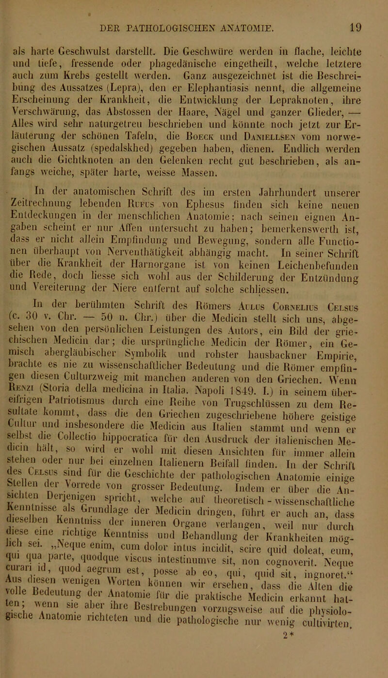 als harte Geschwulst (larstellt. Die Geschwüre werden in flache, leichte und tiefe, fressende oder phagedänische eingelheilt, welche letztere auch zum Krebs gestellt werden. Ganz ausgezeichnet ist die Beschrei- bung des Aussatzes (Lepra), den er Elephantiasis nennt, die allgemeine Erscheinung der Krankheit, die Entwicklung der Lepraknoten, ihre Verschwärung, das Abstossen der Haare, Nägel und ganzer Glieder, — Alles wird sehr naturgetreu beschrieben und konnte noch jetzt zur Er- läuterung der schönen Tafeln, die Boeck und Daniellsen vom norwe- gischen Aussatz (spedalskhed) gegeben haben, dienen. Endlich werden auch die Gichtknoten an den Gelenken recht gut beschrieben, als an- fangs weiche, später harte, weisse Massen. In der anatomischen Schrift des im ersten Jahrhundert unserer Zeitrechnung lebenden Rufus von Ephesus finden sich keine neuen Entdeckungen in der menschlichen Anatomie; nach seinen eignen An- gaben scheint er nur Affen untersucht zu haben; bemerkenswerlh ist, dass er nicht allein Empfindung und Bewegung, sondern alle Functio- nen überhaupt von Nerventhäligkeit abhängig macht. In seiner Schrift über die Krankheit der Harnorgane ist von keinen Leichenbefunden die Bede, doch liesse sich wohl aus der Schilderung der Entzündung und Vereiterung der Niere entfernt auf solche schlossen. In der berühmten Schrift des Römers Ailus Coraelius Celsus (c. 30 v. Chr. — 50 n. Chr.) über die Medicin stellt sich uns, abge- sehen von den persönlichen Leistungen des Autors, ein Bild der grie- chischen Medicin dar; die ursprüngliche Medicin der Römer, ein Ge- misch abergläubischer Symbolik und rohster liausbackner Empirie, brachte es nie zu wissenschaftlicher Bedeutung und die Römer empfin- gen diesen Culturzweig mit manchen anderen von den Griechen. Wenn Reazi (Storia della medicina in Italia. Napoli 1849. I.) in seinem über- eifiigen Patriotismus durch eine Reihe von Trugschlüssen zu dem Re- sultate kommt, dass die den Griechen zugeschriebene höhere geistige Ciiltur und insbesondere die Medicin aus Italien stammt und wenn er selbst die Collectio hippocratica für den Ausdruck der italienischen Me- dicm halt, so wird er wohl mit diesen Ansichten für immer allein stellen oder nur bei einzelnen Italienern Beifall finden. In der Schrift des Celsus sind für die Geschichte der pathologischen Anatomie einige Siel en der Vorrede von grosser Bedeutung. Indem er über die An- teilen Derjenigen spricht, welche auf theoretisch - wissenschaftliche Kenntnisse als Grundlage der Medicin dringen, führt er auch an, dass dieselben Kenntmss der inneren Organe verlangen, weil nur durch diese eme iichtige Keinuiiiss und Behandlung der Krankheiten mög- ’^®que en1lnl’ cum dolor 111 Lus incidit, scire quid doleat, eum, ciliar hl n ml U0dque V1SCUS intestinumve Bit, non cognoverit. Neque a! ul ’ qUOdaegT est’ I)osse ab eo, qui, quid sit, ingnoret.“ Aus diesen wenigen Worten können wir ersehen, dass die Alten die e°nC ttUtUnS lCr A.nat°nie für llie Praklische Medicin erkannt hal- ci ’hp 4 * Sie Ö )C!, rc Bestrebungen vorzugsweise auf die physiolo- gische Anatomie richteten und die pathologische nur wenig cultivirten. 2*