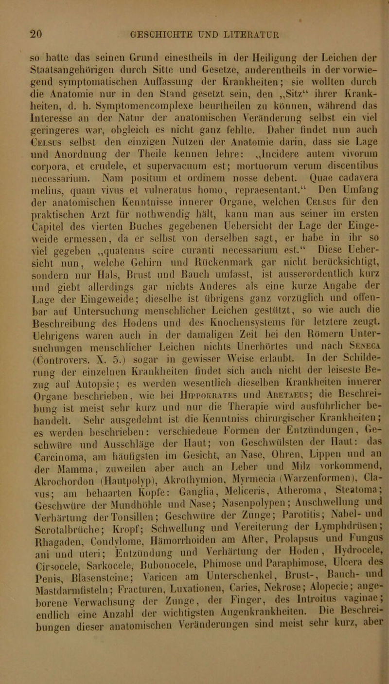geringeres war, obgleich es Celsus selbst den einzigen und Anordnung der Theile so hatte das seinen Grund eineslheils in der Heiligung der Leichen der Staatsangehörigen durch Sitte und Gesetze, anderenteils in der vorwie- gend symptomatischen Auffassung der Krankheiten; sie wollten durch die Anatomie nur in den Stand gesetzt sein, den ,,Sitz“ ihrer Krank- heiten, d. h. Symptomencomplexe beurteilen zu können, während das Interesse an der Natur der anatomischen Veränderung selbst ein viel nicht ganz fehlte. Daher findet nun auch Nutzen der Anatomie darin, dass sie Lage kennen lehre: „Incidere autem vivorum corpora, et crudele, et supervaeuum est; mortuorum verum discentihus uecessarium. Nam positum et ordinem nosse dehent. Quae cadavera melius, quam vivus et vulneratus homo, repraesentant.“ Den Umfang der anatomischen Kenntnisse innerer Organe, welchen Celsus für den praktischen Arzt für notwendig hält, kann man aus seiner im ersten Capitel des vierten Buches gegebenen Ucbersicht der Lage der Einge- weide ermessen, da er seihst von derselben sagt, er habe in ihr so viel gegeben „quatenus scire curanti uecessarium est.“ Diese Ueber- sicht nun, welche Gehirn und Rückenmark gar nicht berücksichtigt, sondern nur Hals, Brust und Bauch umfasst, ist ausserordentlich kurz und giebt allerdings gar nichts Anderes als eine kurze Angabe der Lage der Eingeweide; dieselbe ist übrigens ganz vorzüglich und offen- bar auf Untersuchung menschlicher Leichen gestützt, so wie auch die Beschreibung des Hodens und des Knochensystems für letztere zeugt. Uebrigens waren auch in der damaligen Zeit hei den Römern Unter- suchungen menschlicher Leichen nichts Unerhörtes und nach Seneca (Controvers. X. 5.) sogar in gewisser Weise erlaubt. In der Schilde- rung der einzelnen Krankheiten findet sich auch nicht der leiseste Be- zug auf Autopsie; es werden wesentlich dieselben Krankheiten innerer Organe beschrieben, wie hei IRppokrates und Aretaeus; die Beschrei- bung ist meist sehr kurz und nur die Therapie wird ausführlicher be- handelt, Sehr ausgedehnt ist die Kenntniss chirurgischer Krankheiten; werden beschrieben: verschiedene Formen der Entzündungen, Ge- das Geschwülsten der Haut: es schwüre und Ausschläge der Haut; von Carcinoma, am häufigsten im Gesicht, an Nase, Ohren, Lippen und an der Mamma, zuweilen aber auch an Leber und Milz vorkommend, Akrochordon (Hautpolyp), Akrothyinion, Myrmecia (Warzenformen), Cla- vus; am behaarten Kopfe: Ganglia, Meliceris, Atheroma, Steatoma; Geschwüre der Mundhöhle und Nase; Nasenpolypen; Anschwellung und Verhärtung der Tonsillen; Geschwüre der Zunge; Parotitis; Nabel-und Scrotalbrüche; Kropf; Schwellung und Vereiterung der Lymphdrüsen; Rhagaden, Condylome, Hämorrhoiden am After, Prolapsus und Fungus ani und uteri; Entzündung und Verhärtung der Hoden, Hydrocele, Cirsoccle, Sarkocele, Bubonocele, Phimose und Paraphimose, Ulcera des Penis, Blasen steine; Varicen am Unterschenkel, Brust-, Bauch- und Mastdarmfisteln; Fracturen, Luxationen, Caries, Nekrose; Alopecie; ange- borene Verwachsung der Zunge, der Finger, des Introitus vaginae, endlich eine Anzahl der wichtigsten Augenkrankheilen. Die Beschrei- analomischen Veränderungen sind meist sehr kurz, aber bungen dieser