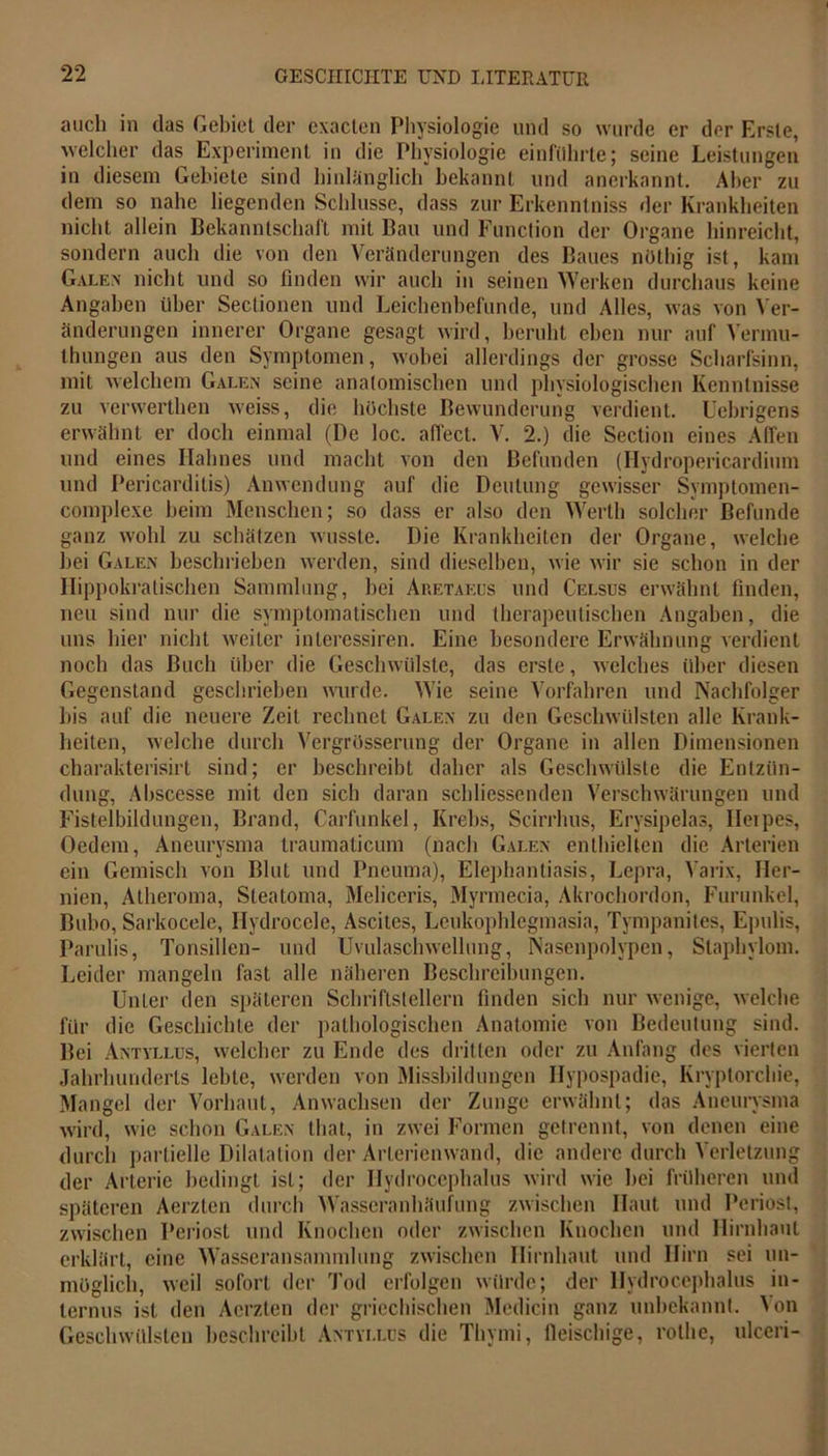 auch in das Gebiet der cxacten Physiologie und so wurde er der Erste, welcher das Experiment in die Physiologie einführte; seine Leistungen in diesem Gebiete sind hinlänglich bekannt und anerkannt. Aber zu dem so nahe liegenden Schlüsse, dass zur Erkenntniss der Krankheiten nicht allein Bekanntschaft mit Bau und Function der Organe hinreicht, sondern auch die von den Veränderungen des Baues nöthig ist, kam Galen nicht und so finden wir auch in seinen Werken durchaus keine Angaben über Sectionen und Leichenbefunde, und Alles, was von Ver- änderungen innerer Organe gesagt wird, beruht eben nur auf Vermu- thungen aus den Symptomen, wobei allerdings der grosse Scharfsinn, mit welchem Galen seine anatomischen und physiologischen Kenntnisse zu verwerthen weiss, die höchste Bewunderung verdient. Ucbrigens erwähnt er doch einmal (De loc. affect. V. 2.) die Section eines Affen und eines Halmes und macht von den Befunden (Ilydropericardium und Pericardilis) Anwendung auf die Deutung gewisser Symptoraen- complexe heim Menschen; so dass er also den Werth solcher Befunde ganz wohl zu schätzen wusste. Die Krankheiten der Organe, welche hei Galen beschrieben werden, sind dieselben, wie wir sie schon in der Hippokratischen Sammlung, hei Aretäeus und Celsus erwähnt finden, neu sind nur die symptomatischen und therapeutischen Angaben, die uns hier nicht weiter interessiren. Eine besondere Erwähnung verdient noch das Buch über die Geschwülste, das erste, welches über diesen Gegenstand geschrieben wurde. Wie seine Vorfahren und Nachfolger bis auf die neuere Zeit rechnet Galen zu den Geschwülsten alle Krank- heiten, welche durch Vergrösserung der Organe in allen Dimensionen charakterisirt sind; er beschreibt daher als Geschwülste die Entzün- dung, Abscesse mit den sich daran schliessenden Verschwärungen und Fistelbildungen, Brand, Carfunkel, Krebs, Scirrhus, Erysipelas, Herpes, Oedem, Aneurysma traumaticum (nach Galen enthielten die Arterien ein Gemisch von Blut und Pneuma), Elephantiasis, Lepra, Varix, Her- nien, Atheroma, Steatoma, Meliceris, Myrmecia, Akrochordon, Furunkel, Bubo, Sarkocele, Hydrocele, Ascites, Leukophlegmasia, Tympanites, Epulis, Parulis, Tonsillen- und Uvulaschwellung, Nasenpolypen, Stapliylom. Leider mangeln fast alle näheren Beschreibungen. Unler den späteren Schriftstellern finden sich nur wenige, welche für die Geschichte der pathologischen Anatomie von Bedeutung sind. Bei Antyllus, welcher zu Ende des dritten oder zu Anfang des vierten Jahrhunderts lehte, werden von Missbildungen Hypospadie, Kryptorchie, Mangel der Vorhaut, Anwachsen der Zunge erwähnt; das Aneurysma wird, wie schon Galen that, in zwei Formen getrennt, von denen eine durch partielle Dilatation der Arterienwand, die andere durch Verletzung der Arterie bedingt ist; der Hydrocephalus wird wie hei früheren und späteren Aerzten durch Wasseranhäufung zwischen Haut und Periost, zwischen Periost und Knochen oder zwischen Knochen und Hirnhaut erklärt, eine Wasseransammlung zwischen Hirnhaut und Hirn sei un- möglich, weil sofort der Tod erfolgen würde; der Hydrocephalus in- ternus ist den Aerzten der griechischen Medicin ganz unbekannt. \on Geschwülsten beschreibt Antyllus die Thymi, fleischige, rothe, ulccri-