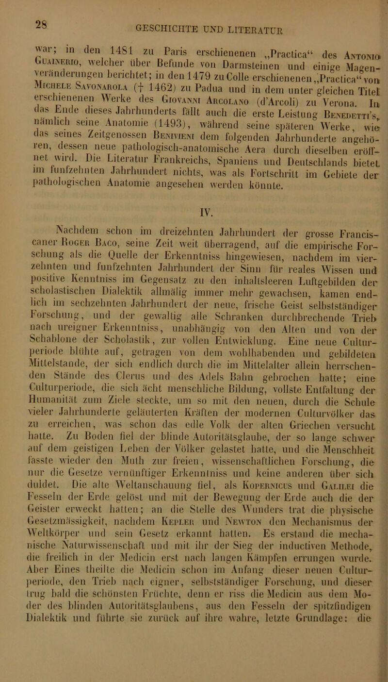 war; in den 1481 zu Paris erschienenen „Practica“ des Antonio Guaineiuo, welcher über Befunde von Darmsteinen und einige Maeen- veranderungen berichtet; in den 1479 zuColle erschienenen „Practica“ von . Iichele Savonabola (f 1462) zu Padua und in dem unter gleichen Titel erschienenen Werke des Giovanni Aucolano (d'Arcoli) zu Verona In das Ende d.eses Jahrhunderts fällt auch die erste Leistung Benedetti’s naml.ch seine Anatomie (1493), während seine späteren Werke, wie das seines Zeitgenossen Benivieni dem folgenden Jahrhunderte angehö- ren, dessen neue pathologisch-anatomische Aera durch dieselben eröff- net wird. Die Literatur Frankreichs, Spaniens und Deutschlands bietet mi fünfzehnten Jahrhundert nichts, was als Fortschritt im Gebiete der pathologischen Anatomie angesehen werden könnte. IV. Nachdem schon im dreizehnten Jahrhundert der grosse Francis- caner Bogek Baco, seine Zeit weit überragend, auf die empirische For- schung als die Duelle der Erkenntniss hingewiesen, nachdem im vier- zehnten und fünfzehnten Jahrhundert der Sinn für reales Wissen und positive Kenntniss im Gegensatz zu den inhaltsleeren Luftgebilden der scholastischen Dialektik allmälig immer mehr gewachsen, kamen end- lich im sechzehnten Jahrhundert der neue, frische Geist selbstständiger Forschung, und der gewaltig alle Schranken durchbrechende Trieb nach ureigner Erkenntniss, unabhängig von den Alten und von der Schablone der Scholastik, zur vollen Entwicklung. Eine neue Cullur- periode blühte auf, getragen von dem wohlhabenden und gebildeten Mittelstände, der sich endlich durch die im Mittelalter allein herrschen- den Stände des Clerus und des Adels Bahn gebrochen halte; eine Culturperiode, die sich ächt menschliche Bildung, vollste Entfaltung der Humanität zum Ziele steckte, um so mit den neuen, durch die Schule vieler Jahrhunderte geläuterten Kräften der modernen Culturvölker das zu erreichen, was schon das edle Volk der alten Griechen versucht hatte. Zu Boden fiel der blinde Autoritätsglaube, der so lange schwer auf dem geistigen Leben der Völker gelastet hatte, und die Menschheit fasste wieder den Muth zur freien, wissenschaftlichen Forschung, die nur die Gesetze vernünftiger Erkenntniss und keine anderen über sich duldet. Die alte Weltanschauung fiel, als Kopernicüs und Galilei die Fesseln der Erde gelöst und mit der Bewegung der Erde auch die der Geister erweckt hatten; an die Stelle des Wunders trat die physische Gesetzmässigkeit, nachdem Kepler und Newton den Mechanismus der Weltkörper und sein Gesetz erkannt hatten. Es erstand die mecha- nische Naturwissenschall und mit ihr der Sieg der inducliven Methode, die freilich in der Medicin erst nach langen Kämpfen errungen wurde. Aber Eines (heilte die Medicin schon im Anfang dieser neuen Cultur- periode, den Trieb nach eigner, selbstständiger Forschung, und dieser trug bald die schönsten Früchte, denn er riss die Medicin aus dem Mo- der des blinden Autoritätsglaubens, aus den Fesseln der spitzfindigen Dialektik und führte sic zurück auf ihre wahre, letzte Grundlage: die