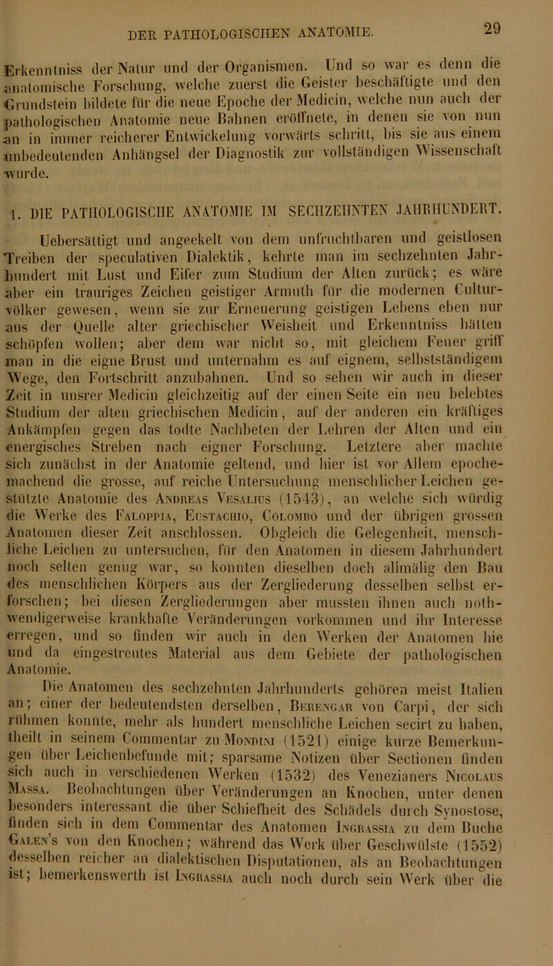 Erkenntniss der Nalur lind der Organismen. Und so war es denn die anatomische Forschung, welche zuerst die Geister beschäftigte und den Grundstein bildete für die neue Epoche der Medicin, welche nun auch der pathologischen Anatomie neue Bahnen erüffnete, in denen sic von nun <in in immer reicherer Entwickelung vorwärts schritt, bis sie aus einem unbedeutenden Anhängsel der Diagnostik zur vollständigen Wissenschaft •wurde. 1. DIE PATHOLOGISCHE ANATOMIE IM SECHZEHNTEN JAHRHUNDERT. Uebersättigt und angeekelt von dem unfruchtbaren und geistlosen Treiben der speculativen Dialektik, kehrte man im sechzehnten Jahr- hundert mit Lust und Eifer zum Studium der Allen zurück; es wäre aber ein trauriges Zeichen geistiger Armuth für die modernen Cultur- volker gewesen, wenn sie zur Erneuerung geistigen Lehens eben nur aus der Quelle alter griechischer Weisheit und Erkenntniss hätten schöpfen wollen; aber dem war nicht, so, mit gleichem Feuer grill man in die eigne Brust und unternahm es auf eignem, selbstständigem Wege, den Fortschritt anzubahnen. Und so sehen wir auch in dieser Zeit in unsrer Medicin gleichzeitig auf der einen Seite ein neu belebtes Studium der alten griechischen Medicin, auf der anderen ein kräftiges Ankämpfen gegen das todte Nachbeten der Lehren der Alten und ein energisches Streben nach eigner Forschung. Letztere aber machte sich zunächst in der Anatomie geltend, und hier ist vor Allem epoche- machend die grosse, auf reiche Untersuchung menschlicher Leichen ge- stützte Anatomie des Andreas Vesalius (1543), an welche sich würdig die Werke des Faloppia, Eustaciiio, Colombo und der übrigen grossen Anatomen dieser Zeit anschlossen. Obgleich die Gelegenheit, mensch- liche Leichen zu untersuchen, für den Anatomen in diesem Jahrhundert noch seilen genug war, so konnten dieselben doch allmälig den Bau des menschlichen Körpers aus der Zergliederung desselben seihst er- forschen; hei diesen Zergliederungen aber mussten ihnen auch noth- wendigerweise krankhafte Veränderungen Vorkommen und ihr Interesse erregen, und so finden wir auch in den Werken der Anatomen hie und da eingeslreutes Material aus dem Gebiete der pathologischen Anatomie. Die Anatomen des sechzehnten Jahrhunderts gehören meist Italien an; einer der bedeutendsten derselben, Berengar von Carpi, der sich rühmen konnte, mehr als hundert menschliche Leichen secirl zu haben, theilt in seinem Commentar zu Mondini (1521) einige kurze Bemerkun- gen über Leichenbefunde mit; sparsame Notizen über Sectionen finden sich auch in verschiedenen Werken (1532) des Venezianers Nicolaus Massa. Beobachtungen über Veränderungen an Knochen, unter denen besonders interessant die über Schiefheit des Schädels durch Synostose, finden sich in dem Commentar des Anatomen Ingrassia zu dem Buche Galens von den Knochen; während das Werk über Geschwülste (1552) desselben reicher an dialektischen Disputationen, als an Beobachtungen ist, bemerkenswert!) ist Ingrassia auch noch durch sein Werk über die