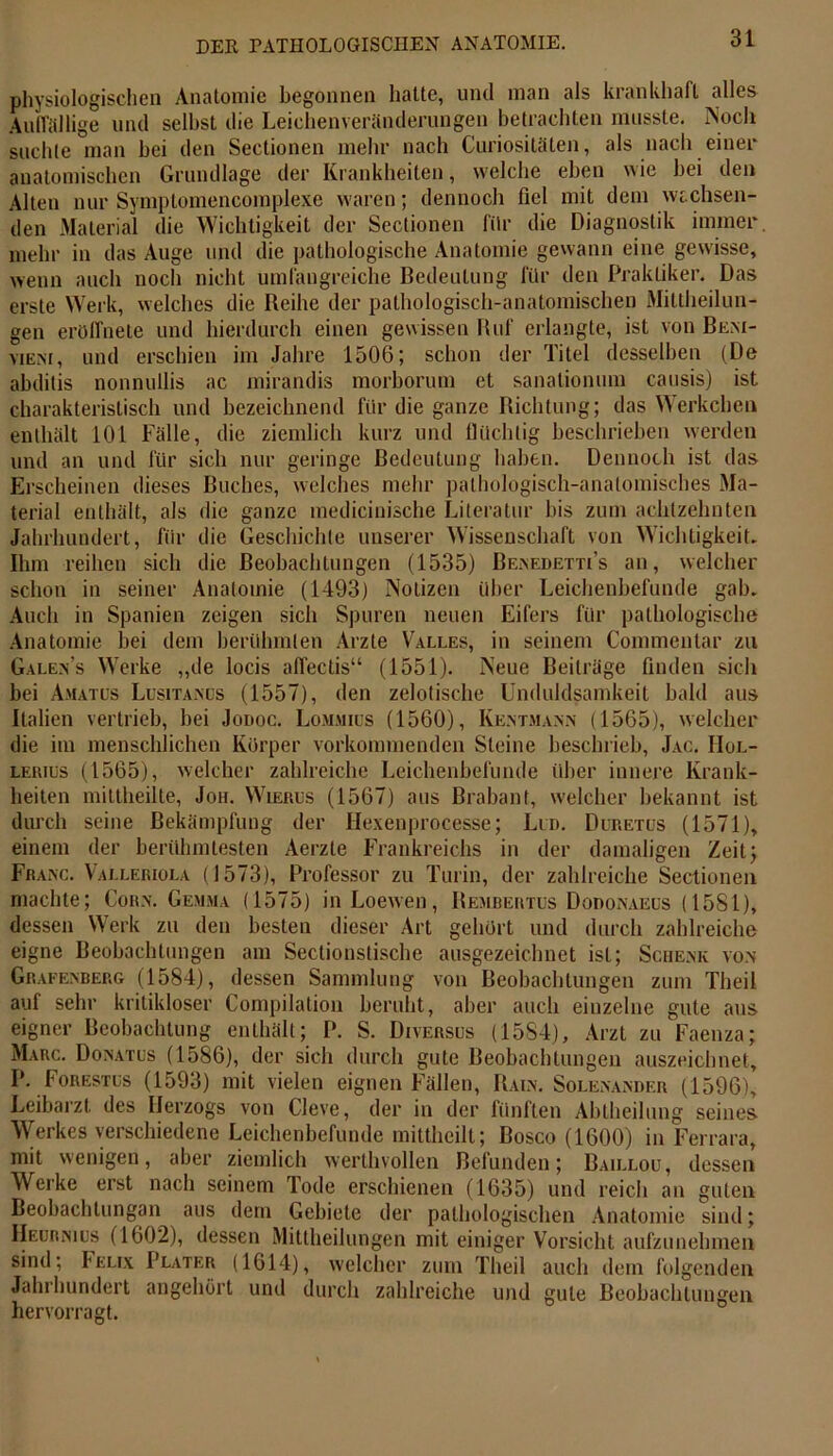 physiologischen Anatomie begonnen halte, und man als krankhaft alles Auffällige und seihst die Leichenveränderungen betrachten musste. Noch suchte man bei den Sectionen mehr nach Curiositäten, als nach einer anatomischen Grundlage der Krankheiten, welche eben wie hei den Alten nur Symptomencomplexe waren; dennoch fiel mit dem wachsen- den Material die Wichtigkeit der Sectionen für die Diagnostik immer mehr in das Auge und die pathologische Anatomie gewann eine gewisse, wenn auch noch nicht umfangreiche Bedeutung für den Praktiker. Das erste Werk, welches die Reihe der pathologisch-anatomischen Mittheilun- gen eröffnete und hierdurch einen gewissen Ruf erlangte, ist von Bent- vieni, und erschien im Jahre 1506; schon der Titel desselben (De abditis nonnullis ac mirandis morborum et sanationum causis) ist charakteristisch und bezeichnend für die ganze Richtung; das Werkchen enthält 101 Fälle, die ziemlich kurz und flüchtig beschrieben werden und an und für sich nur geringe Bedeutung haben. Dennoch ist das Erscheinen dieses Buches, welches mehr pathologisch-anatomisches Ma- terial enthält, als die ganze medicinische Literatur bis zum achtzehnten Jahrhundert, für die Geschichte unserer Wissenschaft von Wichtigkeit. Ihm reihen sich die Beobachtungen (1535) Benedetti’s an, welcher schon in seiner Anatomie (1493) Notizen über Leichenbefunde gab. Auch in Spanien zeigen sich Spuren neuen Eifers für pathologische Anatomie bei dem berühmten Arzte Valles, in seinem Commentar zu Gale.Vs Werke „de locis affectis“ (1551). Neue Beiträge finden sich hei Amatus Lusitanus (1557), den zelotische Unduldsamkeit bald aus Italien vertrieb, bei Jodoc. Lommius (1560), Kentmann (1565), welcher die im menschlichen Körper vorkommenden Steine beschrieb, Jac. IIol- lerius (1565), welcher zahlreiche Leichenbefunde über innere Krank- heiten miltheilte, Joh. Wierus (1567) aus Brabant, welcher bekannt ist durch seine Bekämpfung der Hexenprocesse; Lud. Duretus (1571), einem der berühmtesten Aerzte Frankreichs in der damaligen Zeit j Franc. Valleriola (1573), Professor zu Turin, der zahlreiche Sectionen machte; Corn. Gemma (1575) inLoewen, Bembertus Dodonaeus (1581), dessen Werk zu den besten dieser Art gehört und durch zahlreiche eigne Beobachtungen am Sectionstische ausgezeichnet ist; Schenk von Grafenberg (1584), dessen Sammlung von Beobachtungen zum Theil auf sehr kritikloser Compilation beruht, aber auch einzelne gute aus eigner Beobachtung enthält; P. S. Diversus (1584), Arzt zu Faenza; Marc. Donatus (1586), der sich durch gute Beobachtungen auszeichnet, P. Forestus (1593) mit vielen eignen Fällen, Rain. Solenander (1596), Leibarzt des Herzogs von Cleve, der in der fünften Abtheilung seines Werkes verschiedene Leichenbefunde mittheilt; Bosco (1600) in Ferrara, mit wenigen, aber ziemlich werthvollen Befunden; Baillou, dessen Werke erst nach seinem Tode erschienen (1635) und reich an guten Beobachtungan aus dem Gebiete der pathologischen Anatomie sind; IIeurnius (1602), dessen Mittheilungen mit einiger Vorsicht aufzunehmen sind; ^elix Plater (1614), welcher zum Theil auch dem folgenden Jahrhundert angehört und durch zahlreiche und gute Beobachtungen hervorragt.