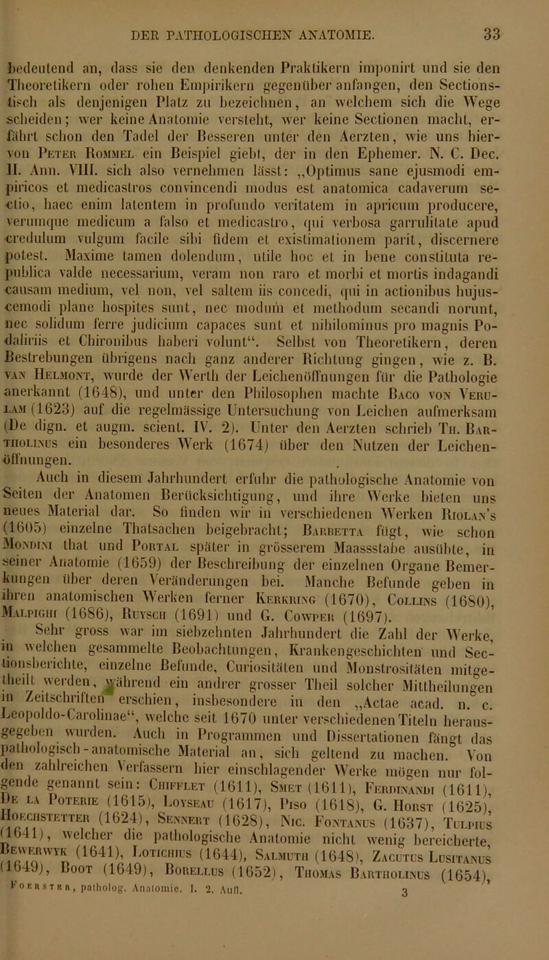 bedeutend an, dass sie den denkenden Praktikern imponirt und sie den Theoretikern oder rohen Empirikern gegenüber anfangen, den Sections- tisch als denjenigen Platz zu bezeichnen, an welchem sich die Wege scheiden; wer keine Anatomie versteht, wer keine Sectionen macht, er- fährt schon den Tadel der Besseren unter den Aerzten, wie uns hier- von Peter Rommel ein Beispiel giebt, der in den Ephemer. N. C. Dec. 11. Ann. VIII. sich also vernehmen lässt: „Optimus sane ejusmodi em- piricos et medicastros convincendi modus est anatomica cadaverum se- ctio, liaec enim latentem in profundo veritatem in apricum producere, verumque medicum a l'also et medicastro, qui verbosa garrulilate apiul credulum vulgum facile sibi fidem et existimationem parit, discernere potest. Maxime tarnen dolendum, utile boc et in bene constituta re- publica valde necessarium, veram non raro et morbi et mortis indagandi causam medium, vel non, vel saltem iis concedi, qui in actionibus hujus- cemodi plane hospites sunt, nec modum et methodum secandi norunt, nec solidum lerre judicium capaces sunt et nihilominus pro magnis Po- daliriis et Chironibus haberi volunt“. Selbst von Theoretikern, deren Bestrebungen übrigens nach ganz anderer Richtung gingen, wie z. B. va.\ Helmont, wurde der Werth der Leichenoflhungen für die Pathologie anerkannt (1648), und unter den Philosophen machte Baco von Veru- lam(1623) auf die regelmässige Untersuchung von Leichen aufmerksam (Be dign. et augm. scienl. IV. 2). Unter den Aerzten schrieb Tu. Bar- tiiolinus ein besonderes Werk (1674) über den Nutzen der Leichen- öffnungen. Auch in diesem Jahrhundert erfuhr die pathologische Anatomie von Seiten der Anatomen Berücksichtigung, und ihre Werke bieten uns neues Material dar. So finden wir in verschiedenen Werken Biolan’s (1605) einzelne Thatsachen beigebracht; Bartietta fügt, wie schon Mo.ndini that und Portal später in grösserem Maassstabe ausübte, in seiner Anatomie (1659) der Beschreibung der einzelnen Organe Bemer- kungen über deren Veränderungen bei. Manche Befunde geben in ihren anatomischen Werken ferner Kerkrixg (1670), Collins (1680) Malpighi (1686), Ruysch (1691) und G. Cowper (1697). Sehr gross war im siebzehnten Jahrhundert die Zahl der Werke, in welchen gesammelte Beobachtungen, Krankengeschichten und Sec- tionsberichte, einzelne Befunde, Curiositäten und Monstrositäten mitge- theilt werden, führend ein andrer grosser Theil solcher Mittheilungen in Zeitschriften erschien, insbesondere in den „Actae acad. n. c. Leopoldo-Carolinae“, welche seit 1670 unter verschiedenen Titeln heraus- gegeben wurden. Auch in Programmen und Dissertationen fängt das pathologisch-anatomische Material an, sich geltend zu machen. Von den zahlreichen Verfassern hier einschlagender Werke mögen nur fol- gende genannt sein: Chieelet (1611), Smet (1611), Ferdinand! (1611), E LA Poterie (1615), Loyseau (1617), Piso (1618), G. Horst (1625), oechstetter (1624), Sennert (1628), Nie. Fontanus (1637), Tulpius (1041), welcher die pathologische Anatomie nicht wenig bereicherte Bi«,nRWV« (1641)’ Lot,ch,üs (^44), Salmüth (1648), Zacutus Lusitanüs (164J), Loot (1649), Borellus (1652), Thomas Bartholinüs (1654), t o f. r s t 8 n , paiholog. Anatomie. I. 2. Aull. q