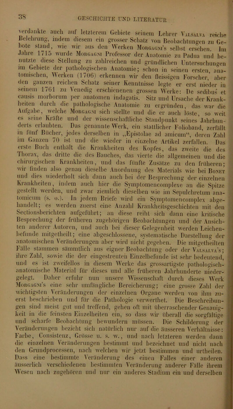33 verdankte auch auf letzterem Gebiete seinem Lehrer Vai.salva reiche Belehrung, indem diesem ein grosser Schatz von Beobachtungen zu Ge- bote stand, wie wir ans den Werken Morgagni’s seihst ersehen. Im Jalne 1/15 wurde Morgagni Professor der Anatomie zu Padua und be- nutzte diese Stellung zu zahlreichen und gründlichen Untersuchungen im Gebiete der pathologischen Anatomie; schon in seinen ersten ana- tomischen, Werken (1706) erkennen wir den fleissigen Forscher,’ aber den ganzen reichen Schatz seiner Kenntnisse legte er erst nieder in seinem 1761 zu Venedig erschienenen grossen Werke: De sedilms et causis morborum per anatomen indagatis. Sitz und Ursache der Krank- heiten durch die pathologische Anatomie zu ergründen, das war die Aufgabe, welche Morgagni sich stellte und die er auch löste, so weit es seine Kräfte und der wissenschaftliche Standpunkt seines’Jahrhun- derts erlaubten. Das genannte Werk, ein stattlicher Folioband, zerfällt in fünf Bücher, jedes derselben in „Epistolae ad amicum“, deren Zahl im Ganzen 70 ist und die wieder in einzelne Artikel zerfallen. Das erste Buch enthalt die Krankheiten des Kopfes, das zweite die des Tlioiax, das dritte die des Bauches, das vierte die allgemeinen und die chirurgischen Krankheiten, und das fünfte Zusätze zu den früheren; wir finden also genau dieselbe Anordnung des Materials wie bei Bonet und dies wiederholt sich dann auch bei der Besprechung der einzelnen Krankheiten, indem auch hier die Symptomencomplexe an die Spitze gestellt werden, und zwar ziemlich dieselben wie im Sepulchretum ana- tomicum (s. o.). In jedem Briefe wird ein Symptomencomplex abge- handelt; es werden zuerst eine Anzahl Krankheitsgeschichten mit den Sectionsherichten aufgeführt; an diese reiht sich dann eine kritische Besprechung der früheren zugehörigen Beobachtungen und der Ansich- ten anderer Autoren, und auch bei dieser Gelegenheit werden Leichen- befunde mitgctheilt; eine abgeschlossene, systematische Darstellung der anatomischen Veränderungen aber wird nicht gegeben. Die mitgetheillen Falle stammen sämmtlich aus eigner Beobachtung oder der Valsalva’s ; ihre Zahl, sowie die der eingestreuten Einzelbefunde ist sehr bedeutend, und es ist zweifellos in diesem Werke das grossartigste pathologisch- anatomische Material für dieses und alle früheren Jahrhunderte nieder- gelegt. Daher erfuhr nun unsere Wissenschaft durch dieses Werk Morgagni’s eine sehr umfängliche Bereicherung; eine grosse Zahl der wichtigsten Veränderungen der einzelnen Organe werden von ihm zu- v # u o “ ' ****** w erst beschrieben und für die Pathologie verwerlhet. Die Beschreibun- , . O »-•*« «vwvmvil/iiii gen sind meist gut und treffend, gehen oft. mit überraschender Genauig- keit in die feinsten Einzelheiten ein, so dass wir überall die sorgfältige ' — — o —c und scharfe Beobachtung bewundern müssen. Die Schilderung der Veränderungen bezieht sich natürlich nur auf die äusseren Verhältnisse: Farbe, Consistenz, Grösse u. s. w., und nach letzteren werden dann die einzelnen Veränderungen bestimmt und bezeichnet und nicht nach den Grundprocessen, nach welchen wir jetzt bestimmen und urlheilen. Dass eine bestimmte Veränderung des einen Falles einer anderen äusserlich verschiedenen bestimmten Veränderung anderer Fälle ihrem Wesen nach zugehören und nur ein anderes Stadium ein und derselben