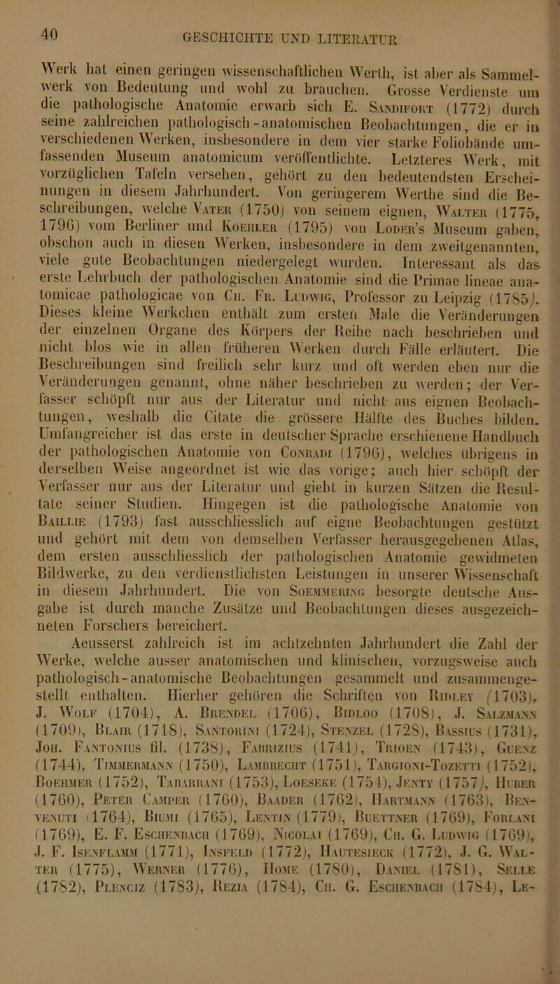 Werk hat einen geringen wissenschaftlichen Werth, ist aber als Sammel- werk von Bedeutung und wohl zu brauchen. Grosse Verdienste um die pathologische Anatomie erwarb sich E. Sandifort (1772) durch seine zahlreichen pathologisch-anatomischen Beobachtungen, die er in verschiedenen Werken, insbesondere in dem vier starke Foliobände um- fassenden Museum anatomicum veröffentlichte. Letzteres Werk, mit vorzüglichen Tafeln versehen, gehört zu den bedeutendsten Erschei- nungen in diesem Jahrhundert. Von geringerem Werthe sind die Be- schreibungen, welche Vater (1750) von seinem eignen, Walter (1775, 1796) vom Berliner und Koehler (1795) von Loder’s Museum gaben' obschon auch in diesen Werken, insbesondere in dem zweitgenannten, viele gute Beobachtungen niedergelegt wurden. Interessant als das erste Lehrbuch der pathologischen Anatomie sind die Primae lincae ana- tomicae pathologicae von Cu. Fr.. Ludwig, Professor zu Leipzig (17S5j. Dieses kleine Werkelten enthält zum ersten Male die Veränderungen der einzelnen Organe des Körpers der Reihe nach beschrieben und nicht blos wie in allen früheren Werken durch Fälle erläutert. Die Beschreibungen sind freilich sehr kurz und oft werden eben nur die Veränderungen genannt, ohne näher beschrieben zu werden; der Ver- fasser schöpft nur aus der Literatur und nicht aus eignen Beobach- tungen, weshalb die Citate die grössere Hälfte des Buches bilden. Umfangreicher ist das erste in deutscher Sprache erschienene Handbuch der pathologischen Anatomie von Conradi (1796), welches übrigens in derselben Weise angeordnet ist wie das vorige; auch hier schöpft der Verfasser nur aus der Literatur und giebt in kurzen Sätzen die Resul- tate seiner Studien. Hingegen ist die pathologische Anatomie von Baillie (1793) fast ausschliesslich auf eigne Beobachtungen gestützt und gehört mit dem von demselben Verfasser herausgegebenen Atlas, dem ersten ausschliesslich der pathologischen Anatomie gewidmeten Bildwerke, zu den verdienstlichsten Leistungen in unserer Wissenschaft in diesem Jahrhundert. Die von Soem.meiu.ng besorgte deutsche Aus- gabe ist durch manche Zusätze und Beobachtungen dieses ausgezeich- neten Forschers bereichert. Aeusserst zahlreich ist im achtzehnten Jahrhundert die Zahl der Werke, welche ausser anatomischen und klinischen, vorzugsweise auch pathologisch-anatomische Beobachtungen gesammelt und zusammenge- stellt enthalten. Hierher gehören die Schriften von Rim.ey (1703), J. Wolf (1701), A. Brendel (1706), Bidloo (1708), J. Salzman.n (1709), Blair (1718), Santorim (1724), Stf.nzel (1728), Bassius (1731), Jon. Fantonios til. (1738), Fabrizius (1741), Trioen (1743), Guenz (1744), Ti.MMERMA.Nis (1750), Lambrecht (1751), Targioni-Tozetti (1752), Boeumer (1752), Tabarrani (1753), Löeseke (1754), Jenty (1757J, Huber (1760), Peter Camjper (1760), Baader (1762), Hartmann (1763), Ben- venuti ' 1764), Biumi (1765), Lentin (1779), Buettner (1769), Forlani (1769), E. F. Eschenbacii (1769), Nicolai (1769), Cu. G. Ludwig (1769), J. F. Isenflamm (1771), Lnsfeld (1772), Hautesieck (1772), J. G. Wal- ter (1775), Werner (1776), Home (1780), Daniel (17SI), Selle (1782), Plenciz (1783), Rezia (17S4), Ch. G. Eschenbacii (1784), Le-