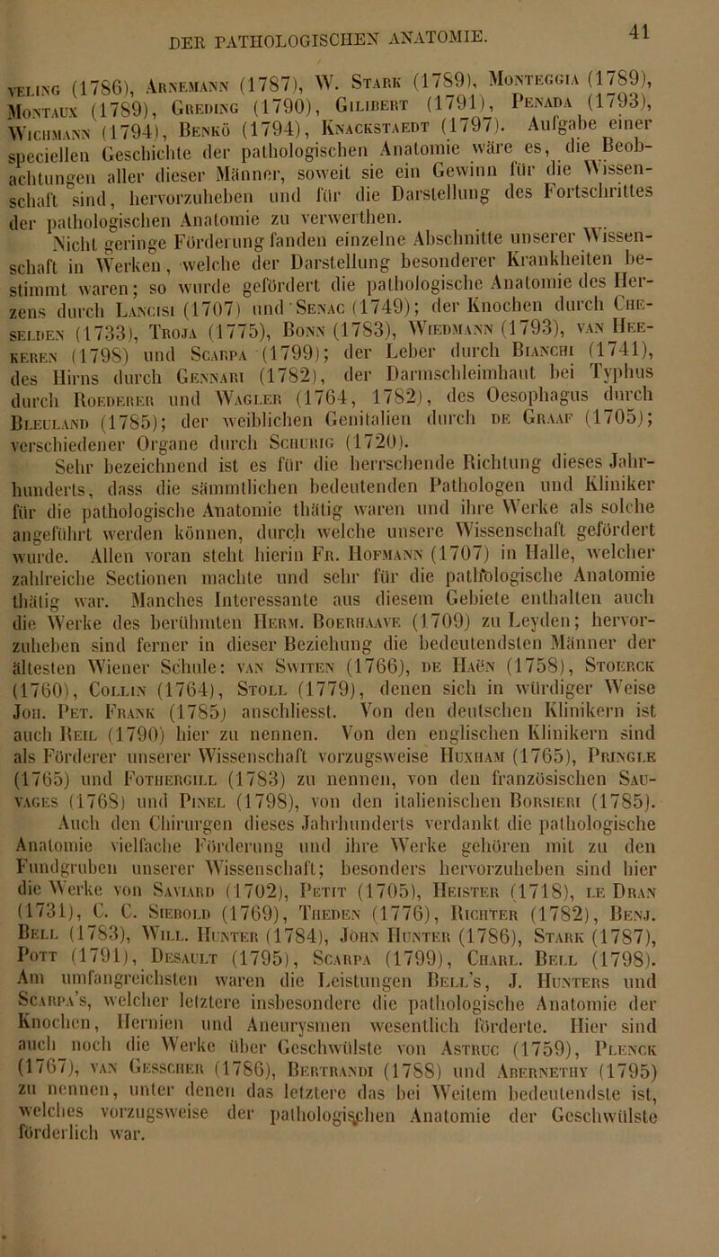 velin-g (1786), Arnemann (1787), W. Stark (1789), Monteggia (1789), Montaux (1789), Greding (1790), Gilibert (1791), Penada (1793), Wicumann (1794), Benkö (1794), Knackstaedt (1797). Aufgabe einer speciellen Geschichte der pathologischen Anatomie wäre es, die Beob- achtungen aller dieser Männer, soweit sie ein Gewinn für die Wissen- schaft sind, hervorzuheben lind liir die Darstellung des Fortschrittes der pathologischen Anatomie zu verwerthen. Nicht geringe Förderung fanden einzelne Abschnitte unserer W issen- scliaft in Werken, welche der Darstellung besonderer Krankheiten be- stimmt waren; so wurde gefördert die pathologische Anatomie des Her- zens durch Lancisi (1707) und Senac (1749); der Knochen durch Che- selden (1733), Troja (1775), Bonn (1783), Wiedmann (1793), van Hee- keben (1798) und Scarpa (1799); der Leber durch Bianchi (1741), des Hirns durch Gennari (1782), der Darmschleimbaut bei Typhus durch Roederer und Wagler (1764, 1782), des Oesophagus durch Bleuland (1785); der weiblichen Genitalien durch de Graaf (1705); verschiedener Organe durch Schurig (1720). Sehr bezeichnend ist es für die herrschende Richtung dieses Jahr- hunderts, dass die sämmllichen bedeutenden Pathologen und Kliniker für die pathologische Anatomie tliälig waren und ihre Werke als solche angeführt werden können, durch welche unsere Wissenschalt gefördert wurde. Allen voran steht hierin Fr. Hofmann (1707) in Halle, welcher zahlreiche Sectionen machte und sehr für die pathologische Anatomie tliälig war. Manches Interessante aus diesem Gebiete enthalten auch die Werke des berühmten Herm. Boeriiaavf. (1709) zu Leyden; hervor- zuheben sind ferner in dieser Beziehung die bedeutendsten Männer der ältesten Wiener Schule: van Switen (1766), de Haön (1758), Stoerck (1760), Colun (1764), Stoll (1779), denen sich in würdiger Weise Jon. Pet. Frank (1785; anschliesst. Von den deutschen Klinikern ist auch Beil (1790) hier zu nennen. Von den englischen Klinikern sind als Förderer unserer Wissenschaft vorzugsweise Huxham (1765), Pringle (1765) und Fothergill (1783) zu nennen, von den französischen Sau- vages (1768) und Pinel (1798), von den italienischen Borsieri (1785). Auch den Chirurgen dieses Jahrhunderts verdankt die pathologische Anatomie vielfache Förderung und ihre Werke gehören mit zu den Fundgruben unserer Wissenschaft; besonders hervorzubeben sind liier die Werke von Saviard (1702), Petit (1705), Heister (1718), le Dran (1731), C. C. Scebold (1769), Theden (1776), Richter (1782), Benj. Bell (1783), Will. Hinter (1784), John Hunter (1786), Stark (1787), Pott (1791), Desault (1795), Scarpa (1799), Charl. Bell (1798). Am umfangreichsten waren die Leistungen Bell’s, J. Hunters und Scarpa s, welcher letztere insbesondere die pathologische Anatomie der Knochen, Hernien und Aneurysmen wesentlich förderte. Hier sind auch noch die Werke über Geschwülste von Astrüc (1759), Plenck (1767), van Gessciif.r (1786), Bertrandi (1788) und Arernethy (1795) zu nennen, unter denen das letztere das bei Weitem bedeutendste ist, welches vorzugsweise der pathologischen Anatomie der Geschwülste förderlich war.