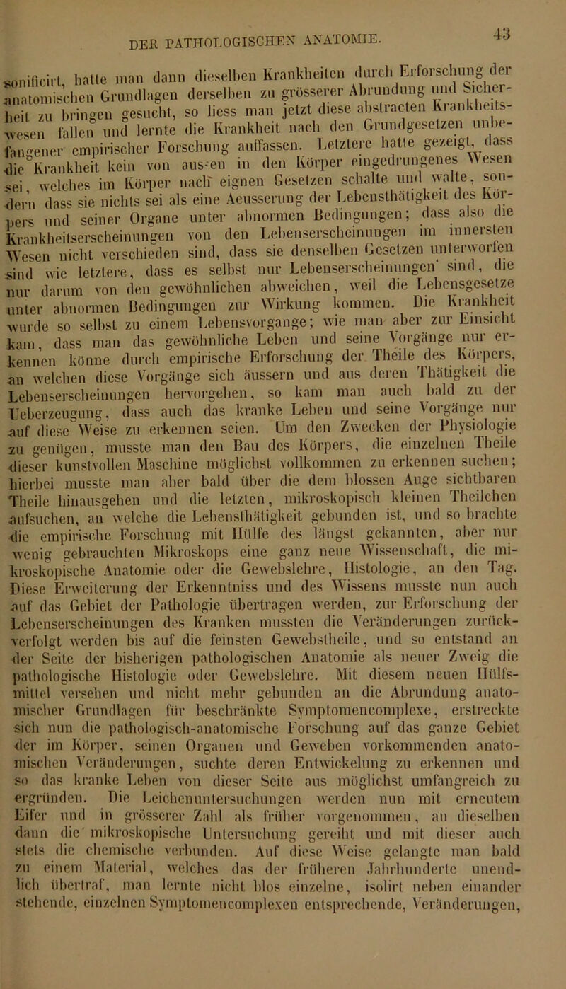 sonificirt hatte man dann dieselben Krankheiten < urcli Erforschung dei anatomischen Grundlagen derselben zu grösserer Abrundung und Sicher- heit zu bringen gesucht, so liess man jetzt diese abstracten Krankheits- ■wesen fallen und lernte die Krankheit nach den Grundgesetzen unbe- fangener empirischer Forschung aufTassen. Letztere halte gezeigt, dass Ilie'Krankhe.t kein von aus-en in den Körper eingedrungenes Wesen sei welches im Körper nach' eignen Gesetzen schalte und walte, son- dern dass sie nichts sei als eine Aeusserung der Lebensthatigkeit des Kör- und seiner Organe unter abnormen Bedingungen; dass also die den Lebenserscheinungen im innersten pers Krankheitserscheinungen von —_ ~ Wesen nicht verschieden sind, dass sie denselben Gesetzen unterworfen sind wie letztere, dass es seihst nur Lebenserscheinungen sind, die nur darum von den gewöhnlichen abweichen, weil die Lebensgesetze unter abnormen Bedingungen zur Wirkung kommen. Die Krankheit wurde so selbst zu einem Lebensvorgange; wie man aber zur Einsicht das gewöhnliche Lehen und seine Vorgänge nur er- ers, die hervorgehen, so kam man auch bald zu der auch das kranke Lehen und seine Vorgänge nur Um den Zwecken der Physiologie kam, dass man uh» g kennen könne durch empirische Erforschung der 1 heilendes an welchen diese Vorgänge sich äussern und aus deren Lebenserscheinungen Ueberzcugung, dass auf diese Weise zu erkennen seien. Thätigkeit zu genügen, musste man den Bau des Körpers, die einzelnen 1 heile dieser kunstvollen Maschine möglichst vollkommen zu erkennen suchen; hierbei musste man aber bald über die dem blossen Auge sichtbaren Theile hinausgehen und die letzten, mikroskopisch kleinen Theilchen aufsuchen, an welche die Lebensthatigkeit gebunden ist, und so brachte die empirische Forschung mit Hülfe des längst gekannten, aber nur wenig gebrauchten Mikroskops eine ganz neue Wissenschaft, die mi- kroskopische Anatomie oder die Gewebslebre, Histologie, an den Tag. Diese Erweiterung der Erkenntniss und des Wissens musste nun auch auf das Gebiet der Pathologie übertragen werden, zur Erforschung der Lebenserscheinungen des Kranken mussten die Veränderungen zuriiek- verfolgt werden bis auf die feinsten Gewebslheile, und so entstand an der Seile der bisherigen pathologischen Anatomie als neuer Zweig die pathologische Histologie oder Gewebslehre. Mit diesem neuen Hülfs- miltcl versehen und nicht mehr gebunden an die Abrundung anato- mischer Grundlagen für beschränkte Symptomencomplexe, erstreckte sich nun die pathologisch-anatomische Forschung auf das ganze Gebiet der im Körper, seinen Organen und Geweben vorkommenden anato- mischen Veränderungen, suchte deren Entwickelung zu erkennen und so das kranke Lehen von dieser Seile aus möglichst umfangreich zu ergründen. Die Leichenuntersuchungen werden nun mit erneutem Eifer und in grösserer Zahl als früher vorgenommen, an dieselben dann die mikroskopische Untersuchung gereiht und mit dieser auch stets die chemische verbunden. Auf diese Weise gelangte man bald zu einem Material, welches das der früheren Jahrhunderte unend- lich überlraf, man lernte nicht blos einzelne, isolirt neben einander stehende, einzelnen Symptomencomplexen entsprechende, Veränderungen,