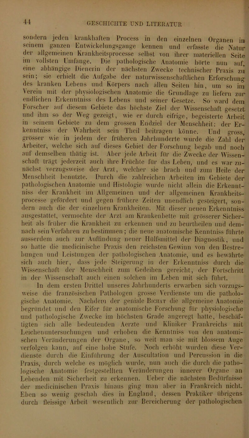 sondern jeden krankhaften Process in den einzelnen Organen in seinem ganzen Entwickelungsgange kennen und erfasste die Natur der allgemeinen Krankheitsprocesse selbst von ihrer materiellen Seite im vollsten Umfange. Die pathologische Anatomie hörte nun auf, eine abhängige Dienerin der nächsten Zwecke technischer Praxis zu sein; sie erhielt die Aufgabe der naturwissenschaftlichen Erforschung- des kranken Lebens und Körpers nach allen Seiten hin, um so im Verein mit der physiologischen Anatomie die Grundlage zu liefern zur endlichen Erkennlniss des Lebens und seiner Gesetze. So ward dem Forscher auf diesem Gebiete das höchste Ziel der Wissenschaft gesetzt und ihm so der Weg gezeigt, wie er durch eifrige, begeisterte Arbeit in seinem Gebiete zu dem grossen Endziel der Menschheit: der Er- kenntniss der Wahrheit sein Theil beitragen könne. Und gross, grösser wie in jedem der früheren Jahrhunderte wurde die Zahl der Arbeiter, welche sich auf dieses Gebiet der Forschung begab und noch auf demselben thätig ist. Aber jede Arbeit für die Zwecke der Wissen- schaft trägt jederzeit auch ihre Früchte für das Leben, und es war zu- nächst vorzugsweise der Arzt, welcher sie brach und zum Heile der Menschheit benutzte. Durch die zahlreichen Arbeiten im Gebiete der pathologischen Anatomie und Histologie wurde nicht allein die Erkennt- niss der Krankheit im Allgemeinen und der allgemeinen Krankheits- processe gefördert und gegen frühere Zeiten unendlich gesteigert, son- dern auch die der einzelnen Krankheiten. Mit dieser neuen Erkennlniss ausgestattet, vermochte der Arzt am Krankenbette mit grösserer Sicher- heit als früher die Krankheit zu erkennen und zu beurtbeilen und dem- nach sein Verfahren zu bestimmen; die neue anatomische Kenntniss führte ausserdem auch zur Auffindung neuer Hillfsmittel der Diagnostik, und so hatte die medicinische Praxis den reichsten Gewinn von den Bestre- bungen und Leistungen der pathologischen Anatomie, und es bewährte sich auch hier, dass jede Steigerung in der Erkenntniss durch die Wissenschaft der Menschheit zum Gedeihen gereicht, der Fortschritt in der Wissenschaft auch einen solchen im Leben mit sieb führt. ln dem ersten Drittel unseres Jahrhunderts erwarben sich vorzugs- weise die französischen Pathologen grosse Verdienste um die patholo- gische Anatomie. Nachdem der geniale Bichat die allgemeine Anatomie begründet und den Eifer für anatomische Forschung für physiologische und pathologische Zwecke im höchsten Grade angeregt hatte, beschäf- tigten sich alle bedeutenden Aerzte und Kliniker Frankreichs mit Leichenuntersuchungen und erhoben die Kenntniss von den anatomi- schen Veränderungen der Organe, so weit man sie mit blossem Auge verfolgen kann, auf eine hohe Stufe. Noch erhöht wurden diese Ver- dienste durch die Einführung der Auscultalion und Percussion in die Praxis, durch welche es möglich wurde, nun auch die durch die patho- logische Anatomie festgeslelllen Veränderungen innerer Organe an Lebenden mit Sicherheit zu erkennen. Ueber die nächsten Bedürfnisse der medicinischen Praxis hinaus ging man aber in Frankreich nicht. Eben so wenig geschah dies in England, dessen Praktiker übrigens durch lleissige Arbeit wesentlich zur Bereicherung der pathologischen