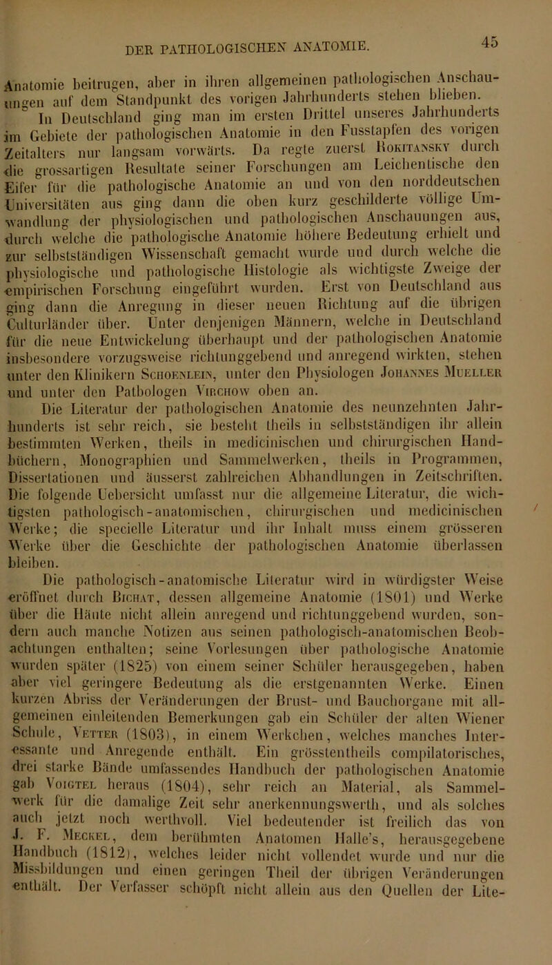 Anatomie beitrugen, aber in ihren allgemeinen pathologischen Anschau- ungen auf dem Standpunkt des vorigen Jahrhunderts stehen blieben. ln Deutschland ging man im ersten Drittel unseres Jahrhunderts im Gebiete der pathologischen Anatomie in den Fusstapfen des vorigen Zeitalters nur langsam vorwärts. Da regte zuerst Rokitansky durch <lie grossartigen Resultate seiner Forschungen am Leichentiscbe den Eifer* für die pathologische Anatomie an und von den norddeutschen Universitäten aus ging dann die oben kurz geschilderte völlige Um- wandlung der physiologischen und pathologischen Anschauungen aus, durch welche die pathologische Anatomie höhere Bedeutung erhielt und zur selbstständigen Wissenschaft gemacht wurde und durch welche die physiologische und pathologische Histologie als wichtigste Zweige der empirischen Forschung eingeführt wurden. Erst von Deutschland aus ging dann die Anregung in dieser neuen Richtung auf die übrigen Culturländer über. Unter denjenigen Männern, welche in Deutschland für die neue Entwickelung überhaupt und der pathologischen Anatomie insbesondere vorzugsweise richtunggebend und anregend wirkten, stehen unter den Klinikern Sciioenlein, unter den Physiologen Johannes Mueller und unter den Pathologen Virchow oben an. Die Literatur der pathologischen Anatomie des neunzehnten Jahr- hunderts ist sehr reich, sie bestellt theils in selbstständigen ihr allein bestimmten Werken, theils in medicinischen und chirurgischen Hand- büchern, Monographien und Sammelwerken, theils in Programmen, Dissertationen und äusserst zahlreichen Abhandlungen in Zeitschriften. Die folgende Uebersicht umfasst nur die allgemeine Literatur, die wich- tigsten pathologisch-anatomischen, chirurgischen und medicinischen Werke; die speciclle Literatur und ihr Inhalt muss einem grösseren Werke über die Geschichte der pathologischen Anatomie überlassen bleiben. Die pathologisch-anatomische Literatur wird in würdigster Weise eröffnet durch Bichat, dessen allgemeine Anatomie (ISO 1) und Werke über die Häute nicht allein anregend und richtunggebend wurden, son- dern auch manche Notizen aus seinen pathologisch-anatomischen Beob- achtungen enthalten; seine Vorlesungen über pathologische Anatomie wurden später (1825) von einem seiner Schüler herausgegeben, haben aber viel geringere Bedeutung als die erstgenannten Werke. Einen kurzen Abriss der Veränderungen der Brust- und Bauchorgane mit all- gemeinen einleitenden Bemerkungen gab ein Schüler der allen Wiener Schule, Vetter (1803), in einem Werkchen, welches manches Inter- essante und Anregende enthält. Ein grössten theils compilatorisches, drei starke Bände umfassendes Handbuch der pathologischen Anatomie gab Voigtei, heraus (1804), sehr reich an Material, als Sammel- werk für die damalige Zeit sehr anerkennungswerth, und als solches auch jetzt noch werthvoll. Viel bedeutender ist freilich das von J. F. Meckel, dem berühmten Anatomen Halle’s, herausgegebene Handbuch (1812), welches leider nicht vollendet wurde und nur die Missbildungen und einen geringen Theil der übrigen Veränderungen enthält. Der Verfasser schöpft nicht allein aus den Quellen der Lite-