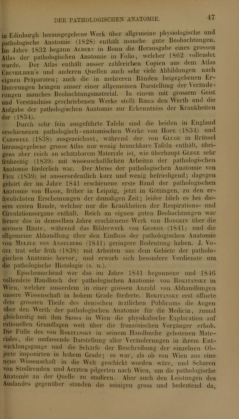 in Edinburgh herausgegebene Werk über allgemeine physiologische und pathologische Anatomie (1828) enthalt manche gute Beobachtungen. Im Jahre 1832 begann Albert in Bonn die Herausgabe eines grossen Atlas der pathologischen Anatomie in Folio, welcher 1862 vollendet wurde. Der Atlas enthält ausser zahlreichen Copien aus dem Atlas Cruveilhier’s und anderen Quellen auch sehr viele Abbildungen nach eignen Präparaten; auch die in mehreren Bänden beigegebenen Er- läuterungen bringen ausser einer allgemeinen Darstellung der Verände- rungen manches Beobachtungsmaterial. In einem mit grossem Geist und Verständnis geschriebenen Werke stellt Bibes den Werth und die Aufgabe der pathologischen Anatomie zur Erkenntniss der Krankheiten dar (1834). Durch sehr fein ausgeführte Tafeln sind die beiden in England erschienenen pathologisch-anatomischen Werke von Hope (1S34) und Carswell (1838) ausgezeichnet, während der von Gluge in Brüssel herausgegebene grosse Atlas nur wenig brauchbare Tafeln enthält, übri- gens aber reich an schätzbarem Materiale ist, wie überhaupt Gluge sehr frühzeitig (1839) mit wissenschaftlichen Arbeiten der pathologischen Anatomie forderlich war. Der Abriss der pathologischen Anatomie von Fick (1839) ist ausserordentlich kurz und wenig befriedigend; dagegen gebürt der im Jahre 1841 erschienene erste Band der pathologischen Anatomie von Hasse, früher in Leipzig, jetzt in Güttingen, zu den er- freulichsten Erscheinungen der damaligen Zeit; leider blieb cs bei die- sem ersten Bande, welcher nur die Krankheiten der Respirations- und Circuiationsorgane enthält. Reich an eignen guten Beobachtungen war ferner das in demselben Jahre erschienene Werk von Hodgkin über die serösen Häute, während das Bilderwerk von George (1841) und die allgemeine Abhandlung über den Einfluss der pathologischen Anatomie von Melzer von Andelburg (1841) geringere Bedeutung haben. J. Vo- gel trat sehr früh (1838) mit Arbeiten aus dem Gebiete der patholo- gischen Anatomie hervor, und erwarb sich besondere Verdienste um die pathologische Histologie (s. u.). Epochemachend war das im Jahre 1841 begonnene und 1846 vollendete Handbuch der pathologischen Anatomie von Rokitansky in Wien, welcher ausserdem in einer grossen Anzahl von Abhandlungen unsere Wissenschaft in hohem Grade förderte. Rokitansky erst öffnete dem grössten Theile des deutschen ärztlichen Publicums die Augen über den Werth der pathologischen Anatomie für die Medicin, zumal gleichzeitig mit ihm Skoda in Wien die physikalische Exploration auf rationellen Grundlagen weit über die französischen Vorgänger erhob. Die Fülle des von Rokitansky in seinem Handbuche gebotenen Mate- riales, die umfassende Darstellung aller Veränderungen in ihrem Ent- wicklungsgänge und die Schärfe der Beschreibung der einzelnen Ob- jecte imponirten in hohem Grade; es war, als ob von Wien aus eine neue Wissenschaft in die Welt geschickt worden wäre, und Scharen von Studirenden und Aerzten pilgerten nach Wien, um die pathologische Anatomie an der Quelle zu studiren. Aber auch den Leistungen des Auslandes gegenüber standen die seinigen gross und bedeutend da.