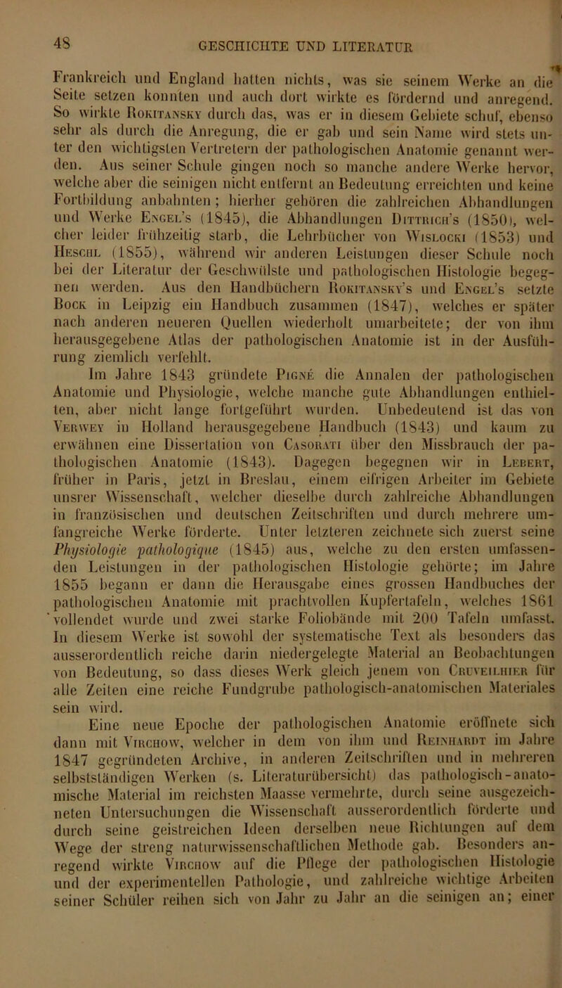 Frankreich und England halten nichts, was sie seinem Werke an die Seite setzen konnten und auch dort wirkte es Fördernd und anregend. So wirkte Rokitansky durch das, was er in diesem Gebiete schuf, ebenso sehr als durch die Anregung, die er gab und sein Name wird stets un- ter den wichtigsten Vertretern der pathologischen Anatomie genannt wer- den. Aus seiner Schule gingen noch so manche andere Werke hervor, welche aber die seinigen nicht entfernt an Bedeutung erreichten und keine Fortbildung anbahn len ; hierher gehören die zahlreichen Abhandlungen und Werke Engel’s (1845), die Abhandlungen Dittiuch’s (1850), wel- cher leider frühzeitig starb, die Lehrbücher von Wislocki (1853) und Heschl (1855), während wir anderen Leistungen dieser Schule noch bei der Literatur der Geschwülste und pathologischen Histologie begeg- nen werden. Aus den Handbüchern Rokitansky’s und Engel’s setzte Bock in Leipzig ein Handbuch zusammen (1847), welches er später nach anderen neueren Quellen wiederholt umarbeitete; der von ihm herausgegebene Atlas der pathologischen Anatomie ist in der Ausfüh- rung ziemlich verfehlt. Im Jahre 1843 gründete Pigne die Annalen der pathologischen Anatomie und Physiologie, welche manche gute Abhandlungen enthiel- ten, aber nicht lange fortgeführt wurden. Unbedeutend ist das von Vbrwey in Holland herausgegebene Handbuch (1843) und kaum zu erwähnen eine Dissertation von Casorati über den Missbrauch der pa- thologischen Anatomie (1843). Dagegen begegnen wir in Lebert, früher in Paris, jetzt in Breslau, einem eifrigen Arbeiter im Gebiete unsrer Wissenschaft, welcher dieselbe durch zahlreiche Abhandlungen in französischen und deutschen Zeitschriften und durch mehrere um- fangreiche Werke forderte. Unter letzteren zeichnete sich zuerst seine Physiologie pathologique (1845) aus, welche zu den ersten umfassen- den Leistungen in der pathologischen Histologie gehörte; im Jahre 1855 begann er dann die Herausgabe eines grossen Handbuches der pathologischen Anatomie mit prachtvollen Kupfertafeln, welches 1861 ‘vollendet wurde und zwei starke Foliohände mit 200 Tafeln umfasst. In diesem Werke ist sowohl der systematische Text als besonders das ausserordentlich reiche darin niedergelegte Material an Beobachtungen von Bedeutung, so dass dieses Werk gleich jenem von Cruveilhier für alle Zeiten eine reiche Fundgrube pathologisch-anatomischen Materiales sein wird. Eine neue Epoche der pathologischen Anatomie eröffnete sich dann mit Virchow, welcher in dem von ihm und Reinhardt im Jahre 1847 gegründeten Archive, in anderen Zeitschriften und in mehreren selbstständigen Werken (s. Literaturübersicht) das pathologisch-anato- mische Material im reichsten Maasse vermehrte, durch seine ausgezeich- neten Untersuchungen die Wissenschaft ausserordentlich lörderte und durch seine geistreichen Ideen derselben neue Richtungen auf dem Wege der streng naturwissenschaftlichen Methode gab. Besonders an- regend wirkte Virchow auf die Pllege der pathologischen Histologie und der experimentellen Pathologie, und zahlreiche wichtige Arbeiten seiner Schüler reihen sich von Jahr zu Jahr an die seinigen an; einer