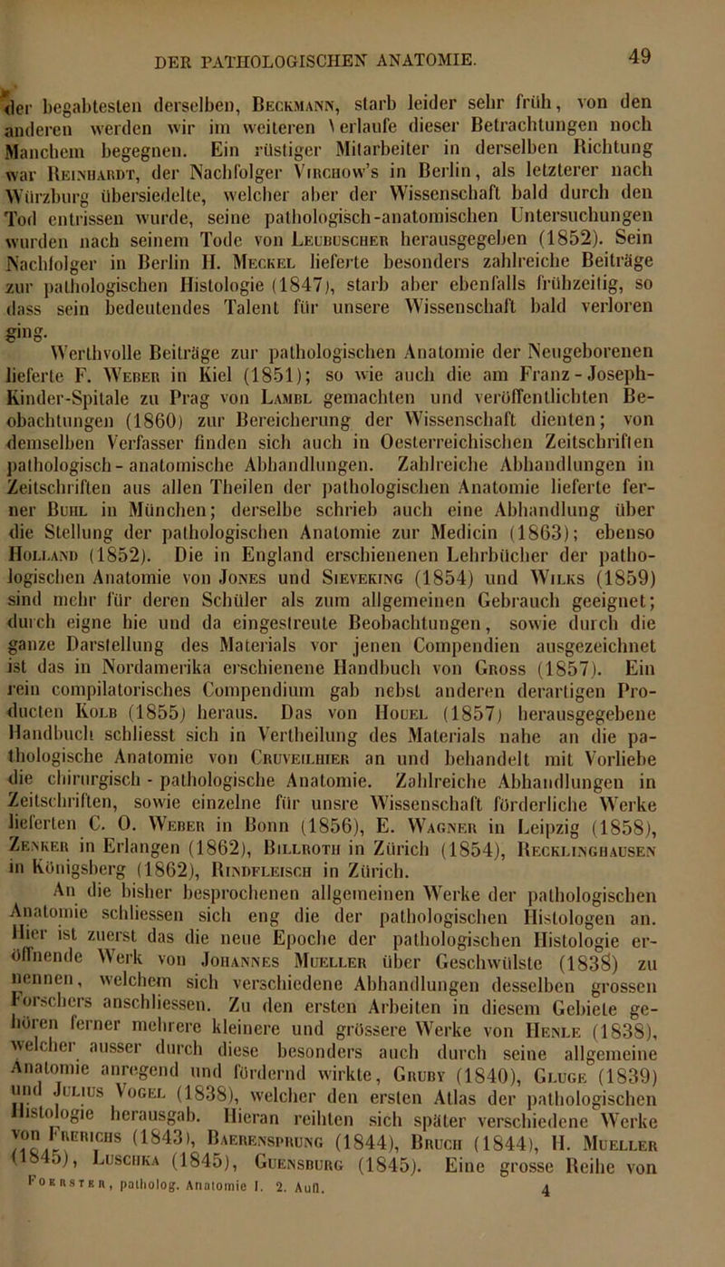 <]er begabtesten derselben, Beckmann, starb leider sehr früh, von den anderen werden wir im weiteren \ erlaufe dieser Betrachtungen noch Manchem begegnen. Ein rüstiger Mitarbeiter in derselben Richtung war Reinhardt, der Nachfolger Virchow’s in Berlin, als letzterer nach Würzburg übersiedelte, welcher aber der Wissenschaft bald durch den Tod entrissen wurde, seine pathologisch-anatomischen Untersuchungen wurden nach seinem Tode von Leubuscher herausgegeben (1852). Sein Nachfolger in Berlin II. Meckel lieferte besonders zahlreiche Beiträge zur pathologischen Histologie (1847), starb aber ebenfalls frühzeitig, so dass sein bedeutendes Talent für unsere Wissenschaft bald verloren ging. Werthvolle Beiträge zur pathologischen Anatomie der Neugeborenen lieferte F. Weber in Kiel (1851); so wie auch die am Franz - Joseph- Kinder-Spitale zu Prag von Lambl gemachten und veröffentlichten Be- obachtungen (1860) zur Bereicherung der Wissenschaft dienten; von demselben Verfasser finden sich auch in Oesterreichischen Zeitschriften pathologisch-anatomische Abhandlungen. Zahlreiche Abhandlungen in Zeitschriften aus allen Theilen der pathologischen Anatomie lieferte fer- ner Buhl in München; derselbe schrieb auch eine Abhandlung über die Stellung der pathologischen Anatomie zur Medicin (1863); ebenso Holland (1852). Die in England erschienenen Lehrbücher der patho- logischen Anatomie von Jones und Sievering (1854) und Wilks (1859) sind mehr für deren Schüler als zum allgemeinen Gebrauch geeignet; durch eigne hie und da eingestreute Beobachtungen, sowie durch die ganze Darstellung des Materials vor jenen Compendien ausgezeichnet ist das in Nordamerika erschienene Handbuch von Gross (1857). Ein rein compilatorisches Compendium gab nebst anderen derartigen Pro- ducten Kolb (1855) heraus. Das von IIouel (1857) herausgegebene Handbuch schliesst sich in Vertheilung des Materials nahe an die pa- thologische Anatomie von Crüveilhier an und behandelt mit Vorliebe die chirurgisch - pathologische Anatomie. Zahlreiche Abhandlungen in Zeitschriften, sowie einzelne für unsre Wissenschaft förderliche Werke lieferten C. 0. Weber in Bonn (1856), E. Wagner in Leipzig (1858), Zenker in Erlangen (1862), Billroth in Zürich (1854), Recklinghausen in Königsberg (1862), Rindfleisch in Zürich. An die bisher besprochenen allgemeinen Werke der pathologischen Anatomie schlossen sich eng die der pathologischen Histologen an. Hier ist zuerst das die neue Epoche der pathologischen Histologie er- öffnende Werk von Johannes Mueller über Geschwülste (1838) zu nennen, welchem sich verschiedene Abhandlungen desselben grossen Forschers anschliessen. Zu den ersten Arbeiten in diesem Gebiete ge- hören ferner mehrere kleinere und grössere Werke von IIenle (1838), welcher ausser durch diese besonders auch durch seine allgemeine Anatomie anregend und fördernd wirkte, Gruby (1840), Gluge (1839) um Julius Vogel (1838), welcher den ersten Atlas der pathologischen isto ogie herausgab. Hieran reihten sich später verschiedene Werke (1S43)’ Baerens™ung (1844), Bruch (1844), H. Mueller (1845), Luschka (1845), Guensburg (1845). Eine grosse Reihe von FoeRsten, paiholog, Anatomie I. 2. Aull. 4